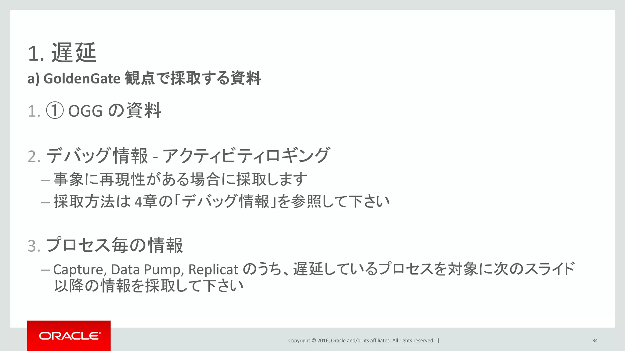 Copyright © 2016, Oracle and/or its affiliates. All rights reserved. |
1. 遅延
1. ① OGG の資料
2. デバッグ情報 - アクティビティロギング
– 事象に再現性がある場合に採取します
– 採取方法は 4章の「デバッグ情報」を参照して下さい
3. プロセス毎の情報
– Capture, Data Pump, Replicat のうち、遅延しているプロセスを対象に次のスライド
以降の情報を採取して下さい
a) GoldenGate 観点で採取する資料
34
 