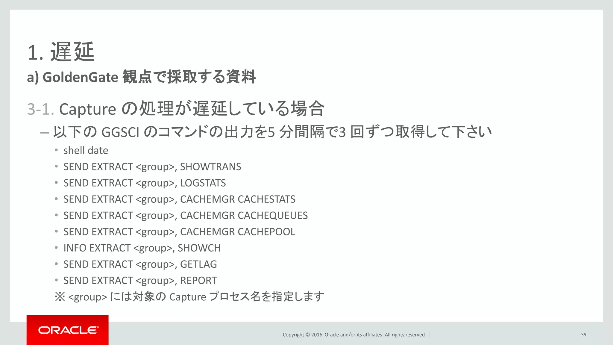 Copyright © 2016, Oracle and/or its affiliates. All rights reserved. |
1. 遅延
3-1. Capture の処理が遅延している場合
– 以下の GGSCI のコマンドの出力を5 分間隔で3 回ずつ取得して下さい
• shell date
• SEND EXTRACT <group>, SHOWTRANS
• SEND EXTRACT <group>, LOGSTATS
• SEND EXTRACT <group>, CACHEMGR CACHESTATS
• SEND EXTRACT <group>, CACHEMGR CACHEQUEUES
• SEND EXTRACT <group>, CACHEMGR CACHEPOOL
• INFO EXTRACT <group>, SHOWCH
• SEND EXTRACT <group>, GETLAG
• SEND EXTRACT <group>, REPORT
※ <group> には対象の Capture プロセス名を指定します
a) GoldenGate 観点で採取する資料
35
 