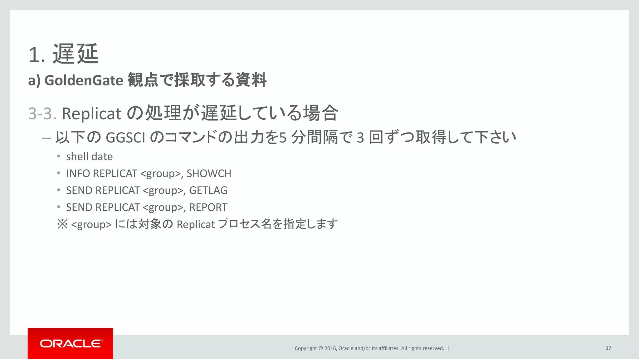 Copyright © 2016, Oracle and/or its affiliates. All rights reserved. |
1. 遅延
3-3. Replicat の処理が遅延している場合
– 以下の GGSCI のコマンドの出力を5 分間隔で 3 回ずつ取得して下さい
• shell date
• INFO REPLICAT <group>, SHOWCH
• SEND REPLICAT <group>, GETLAG
• SEND REPLICAT <group>, REPORT
※ <group> には対象の Replicat プロセス名を指定します
a) GoldenGate 観点で採取する資料
37
 