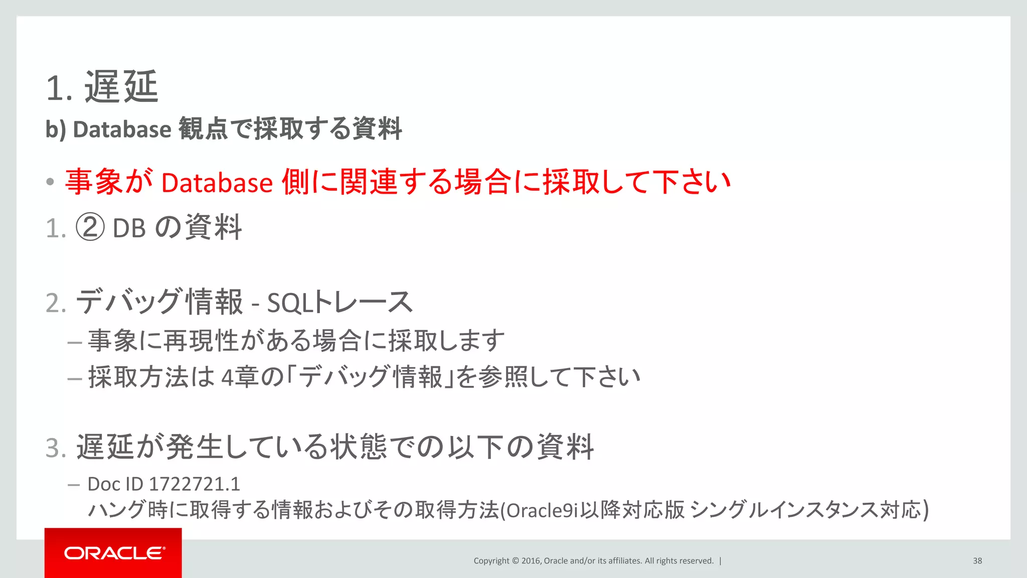 Copyright © 2016, Oracle and/or its affiliates. All rights reserved. |
1. 遅延
• 事象が Database 側に関連する場合に採取して下さい
1. ② DB の資料
2. デバッグ情報 - SQLトレース
– 事象に再現性がある場合に採取します
– 採取方法は 4章の「デバッグ情報」を参照して下さい
3. 遅延が発生している状態での以下の資料
– Doc ID 1722721.1
ハング時に取得する情報およびその取得方法(Oracle9i以降対応版 シングルインスタンス対応)
b) Database 観点で採取する資料
38
 