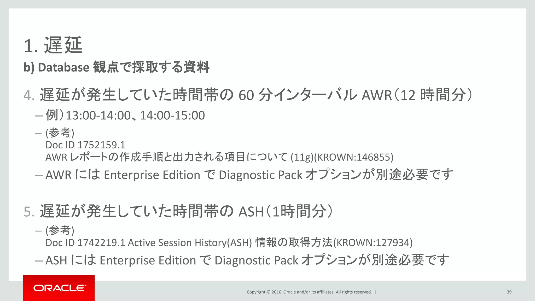 Copyright © 2016, Oracle and/or its affiliates. All rights reserved. |
1. 遅延
4. 遅延が発生していた時間帯の 60 分インターバル AWR（12 時間分）
– 例）13:00-14:00、14:00-15:00
– (参考)
Doc ID 1752159.1
AWR レポートの作成手順と出力される項目について (11g)(KROWN:146855)
– AWR には Enterprise Edition で Diagnostic Pack オプションが別途必要です
5. 遅延が発生していた時間帯の ASH（1時間分）
– (参考)
Doc ID 1742219.1 Active Session History(ASH) 情報の取得方法(KROWN:127934)
– ASH には Enterprise Edition で Diagnostic Pack オプションが別途必要です
b) Database 観点で採取する資料
39
 
