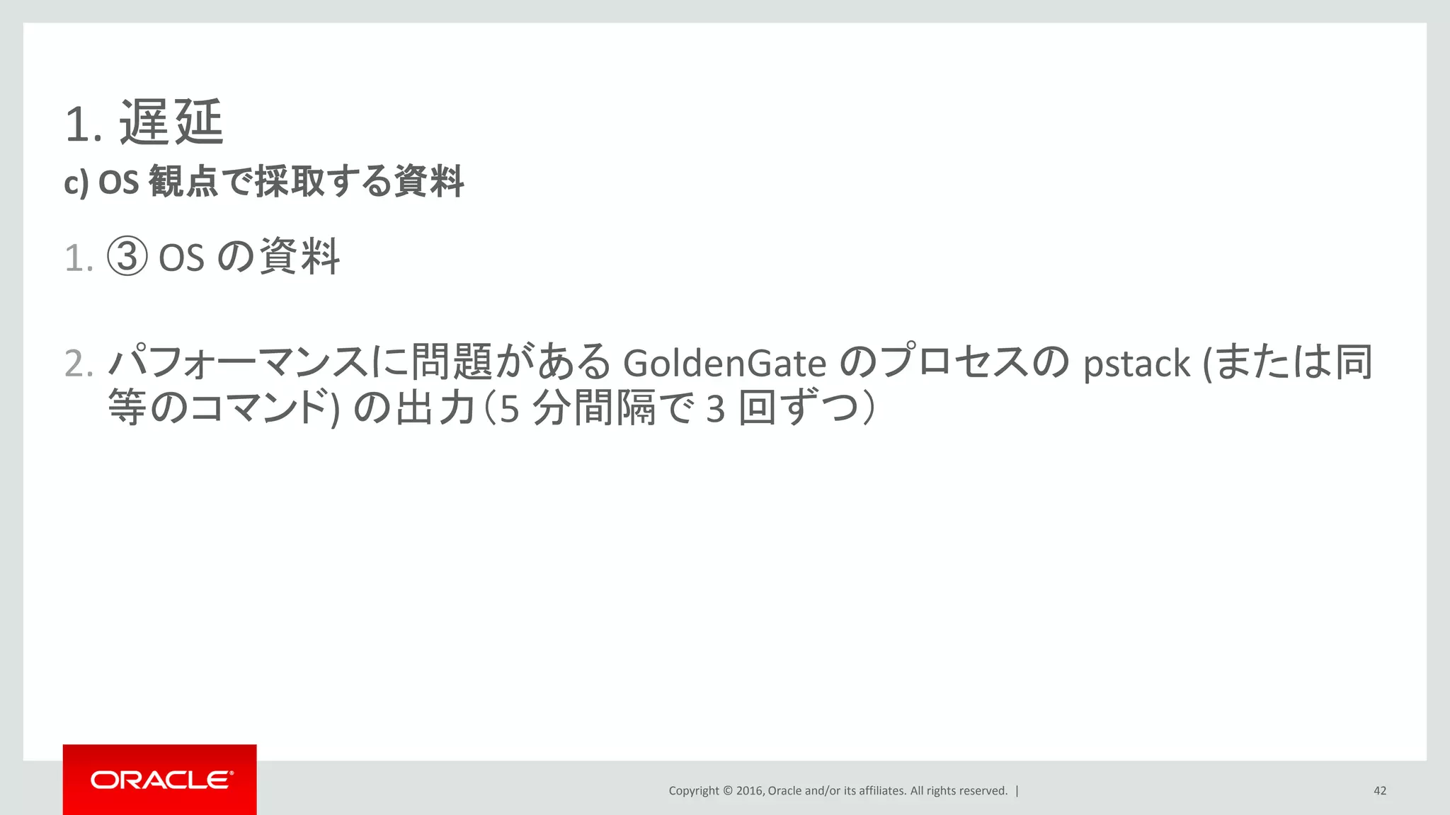 Copyright © 2016, Oracle and/or its affiliates. All rights reserved. |
1. 遅延
1. ③ OS の資料
2. パフォーマンスに問題がある GoldenGate のプロセスの pstack (または同
等のコマンド) の出力（5 分間隔で 3 回ずつ）
c) OS 観点で採取する資料
42
 
