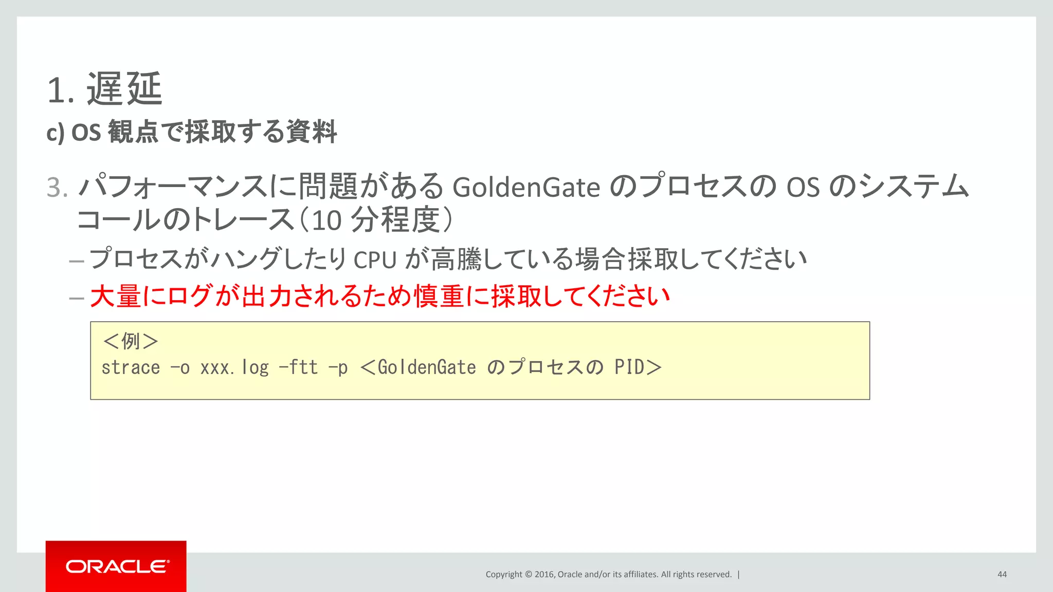 Copyright © 2016, Oracle and/or its affiliates. All rights reserved. |
1. 遅延
3. パフォーマンスに問題がある GoldenGate のプロセスの OS のシステム
コールのトレース（10 分程度）
– プロセスがハングしたり CPU が高騰している場合採取してください
– 大量にログが出力されるため慎重に採取してください
c) OS 観点で採取する資料
44
＜例＞
strace -o xxx.log -ftt -p ＜GoldenGate のプロセスの PID＞
 