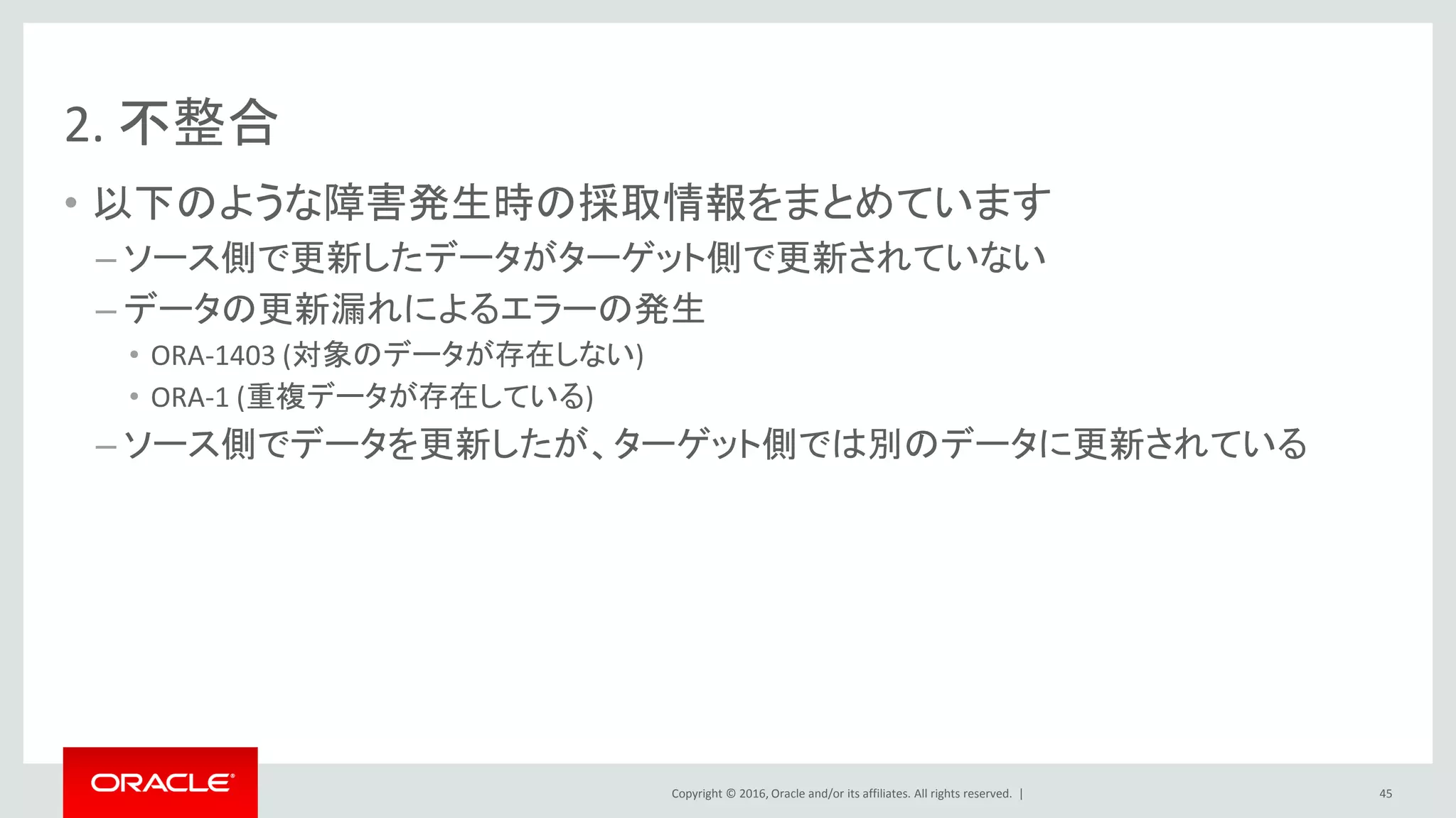 Copyright © 2016, Oracle and/or its affiliates. All rights reserved. |
2. 不整合
• 以下のような障害発生時の採取情報をまとめています
– ソース側で更新したデータがターゲット側で更新されていない
– データの更新漏れによるエラーの発生
• ORA-1403 (対象のデータが存在しない)
• ORA-1 (重複データが存在している)
– ソース側でデータを更新したが、ターゲット側では別のデータに更新されている
45
 
