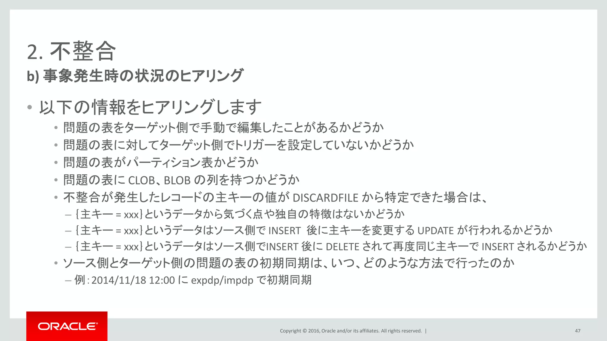 Copyright © 2016, Oracle and/or its affiliates. All rights reserved. |
2. 不整合
• 以下の情報をヒアリングします
• 問題の表をターゲット側で手動で編集したことがあるかどうか
• 問題の表に対してターゲット側でトリガーを設定していないかどうか
• 問題の表がパーティション表かどうか
• 問題の表に CLOB、BLOB の列を持つかどうか
• 不整合が発生したレコードの主キーの値が DISCARDFILE から特定できた場合は、
– ｛主キー = xxx｝というデータから気づく点や独自の特徴はないかどうか
– ｛主キー = xxx｝というデータはソース側で INSERT 後に主キーを変更する UPDATE が行われるかどうか
– ｛主キー = xxx｝というデータはソース側でINSERT 後に DELETE されて再度同じ主キーで INSERT されるかどうか
• ソース側とターゲット側の問題の表の初期同期は、いつ、どのような方法で行ったのか
– 例：2014/11/18 12:00 に expdp/impdp で初期同期
b) 事象発生時の状況のヒアリング
47
 