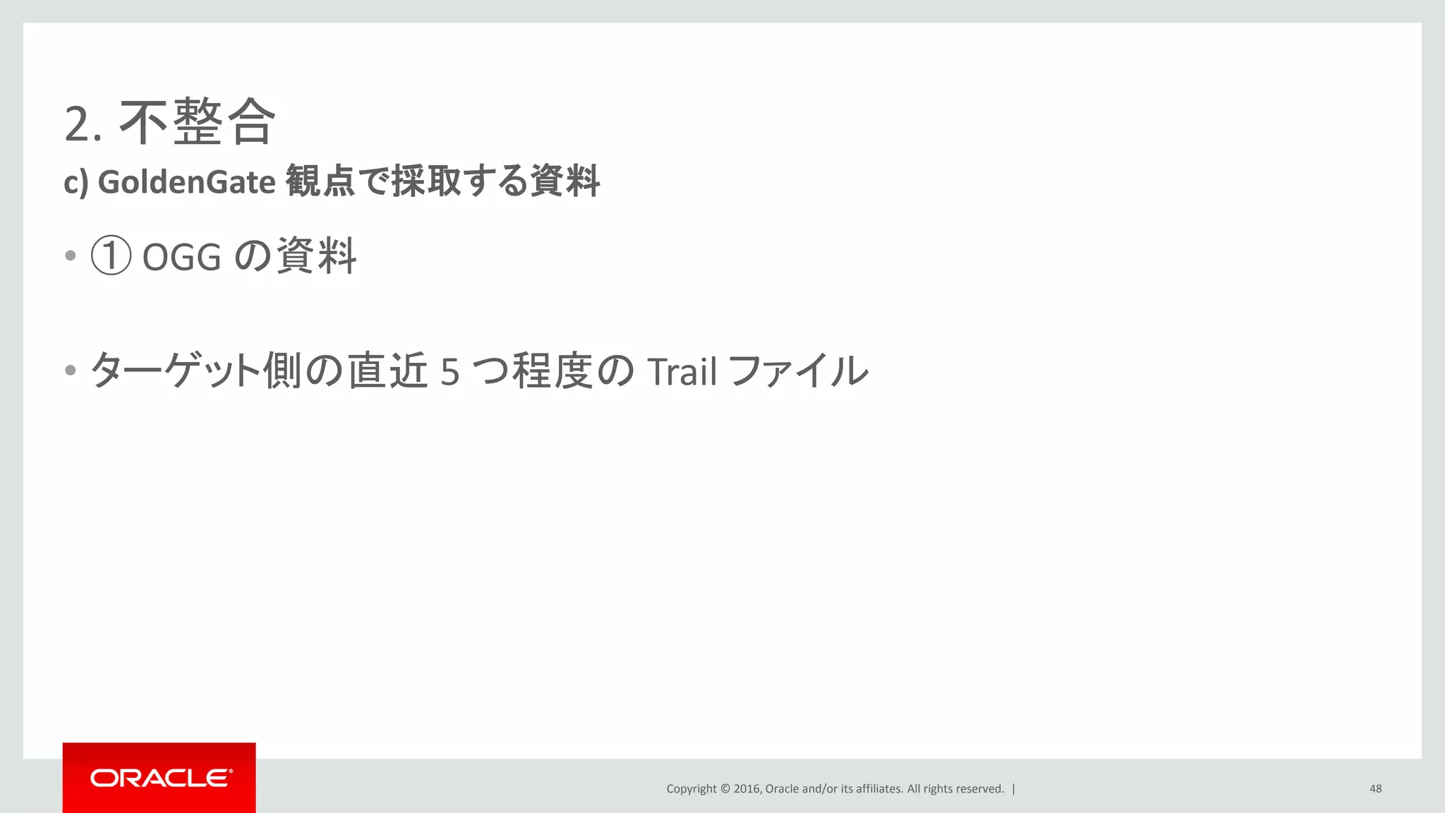 Copyright © 2016, Oracle and/or its affiliates. All rights reserved. |
2. 不整合
• ① OGG の資料
• ターゲット側の直近 5 つ程度の Trail ファイル
c) GoldenGate 観点で採取する資料
48
 