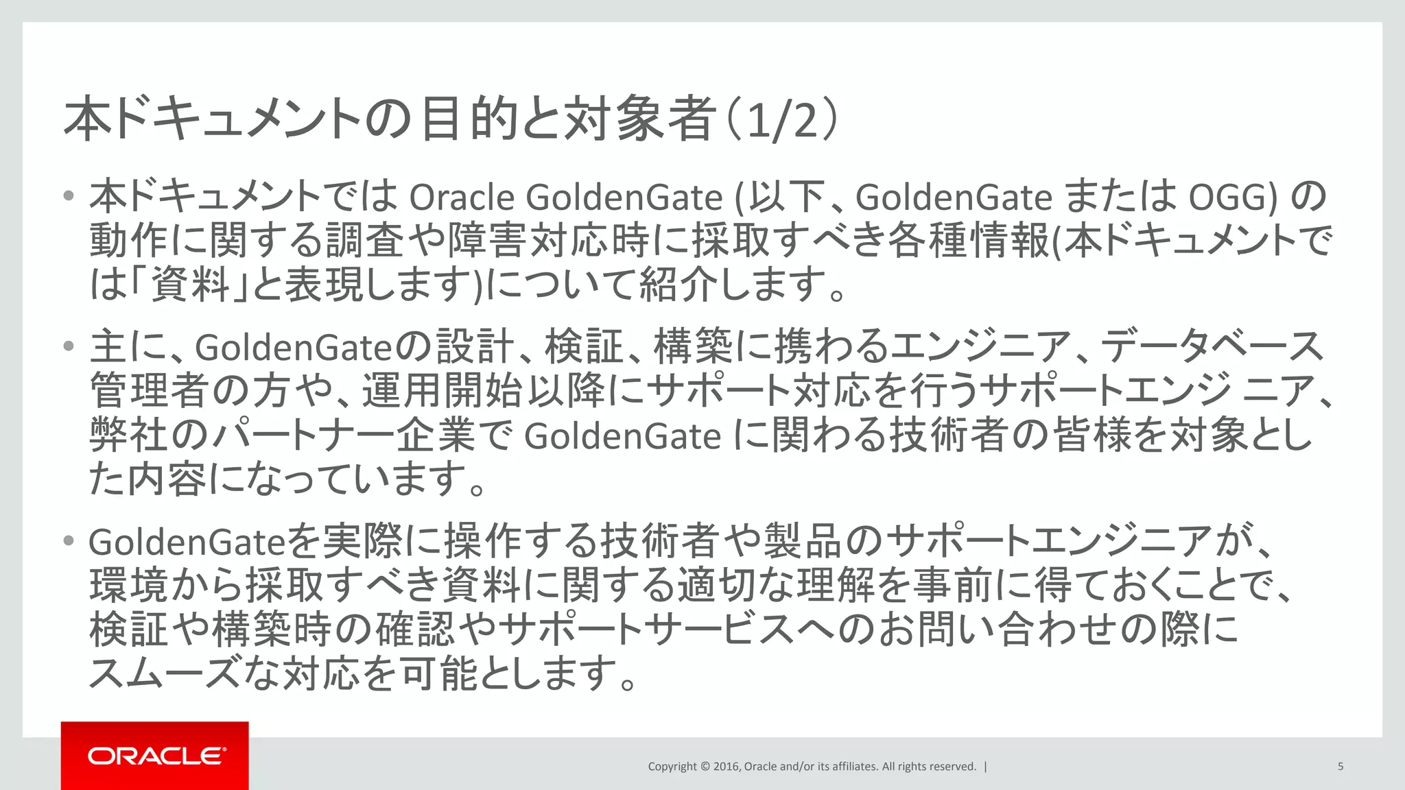 Copyright © 2016, Oracle and/or its affiliates. All rights reserved. |
本ドキュメントの目的と対象者（1/2）
• 本ドキュメントでは Oracle GoldenGate (以下、GoldenGate または OGG) の
動作に関する調査や障害対応時に採取すべき各種情報(本ドキュメントで
は「資料」と表現します)について紹介します。
• 主に、GoldenGateの設計、検証、構築に携わるエンジニア、データベース
管理者の方や、運用開始以降にサポート対応を行うサポートエンジ ニア、
弊社のパートナー企業で GoldenGate に関わる技術者の皆様を対象とし
た内容になっています。
• GoldenGateを実際に操作する技術者や製品のサポートエンジニアが、
環境から採取すべき資料に関する適切な理解を事前に得ておくことで、
検証や構築時の確認やサポートサービスへのお問い合わせの際に
スムーズな対応を可能とします。
5
 