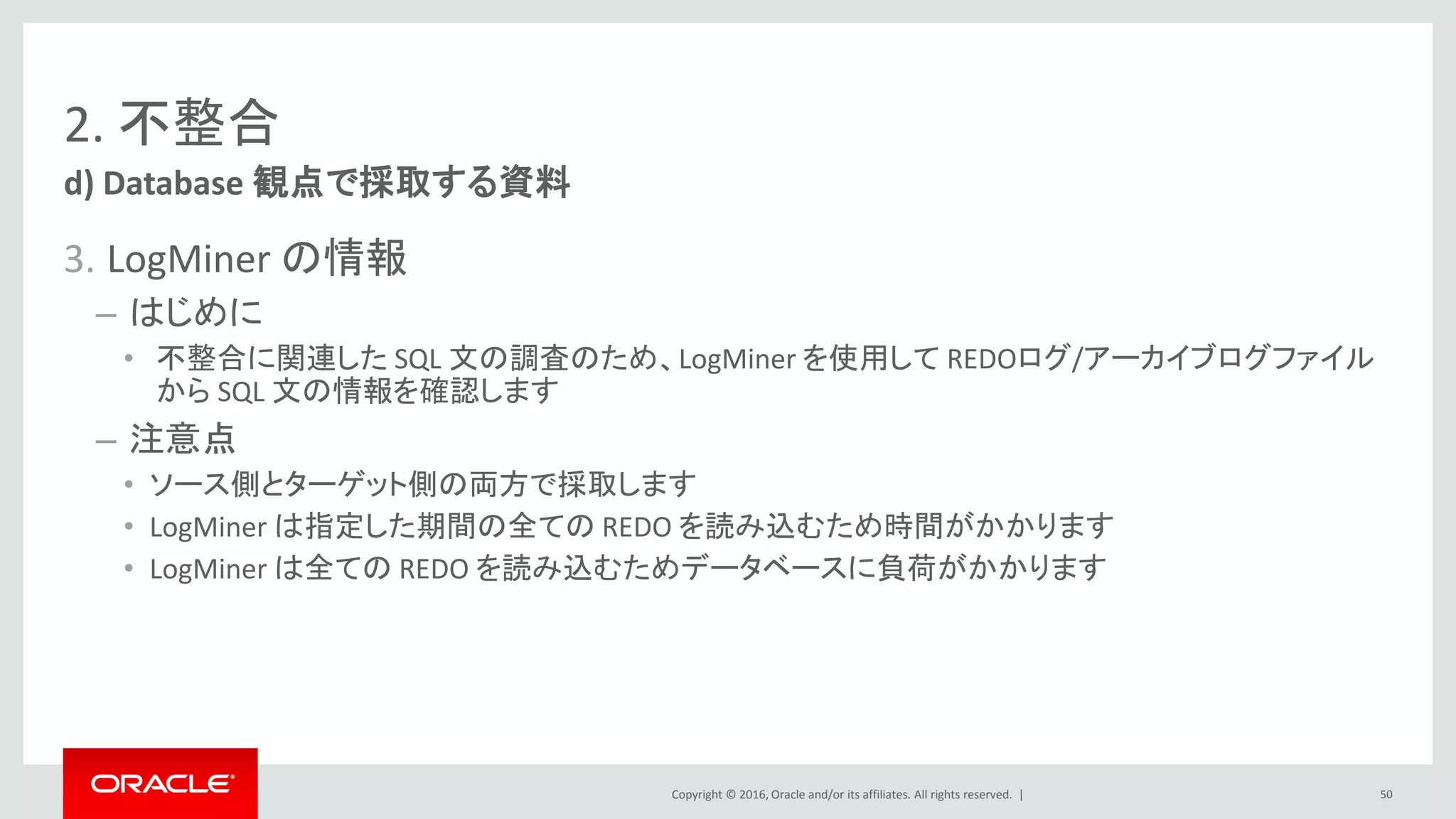 Copyright © 2016, Oracle and/or its affiliates. All rights reserved. |
2. 不整合
3. LogMiner の情報
– はじめに
• 不整合に関連した SQL 文の調査のため、LogMiner を使用して REDOログ/アーカイブログファイル
から SQL 文の情報を確認します
– 注意点
• ソース側とターゲット側の両方で採取します
• LogMiner は指定した期間の全ての REDO を読み込むため時間がかかります
• LogMiner は全ての REDO を読み込むためデータベースに負荷がかかります
d) Database 観点で採取する資料
50
 