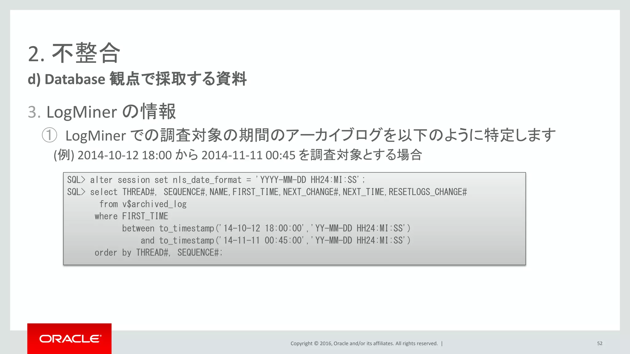Copyright © 2016, Oracle and/or its affiliates. All rights reserved. |
2. 不整合
3. LogMiner の情報
① LogMiner での調査対象の期間のアーカイブログを以下のように特定します
(例) 2014-10-12 18:00 から 2014-11-11 00:45 を調査対象とする場合
d) Database 観点で採取する資料
52
SQL> alter session set nls_date_format = 'YYYY-MM-DD HH24:MI:SS';
SQL> select THREAD#, SEQUENCE#,NAME,FIRST_TIME,NEXT_CHANGE#,NEXT_TIME,RESETLOGS_CHANGE#
from v$archived_log
where FIRST_TIME
between to_timestamp('14-10-12 18:00:00','YY-MM-DD HH24:MI:SS')
and to_timestamp('14-11-11 00:45:00','YY-MM-DD HH24:MI:SS')
order by THREAD#, SEQUENCE#;
 