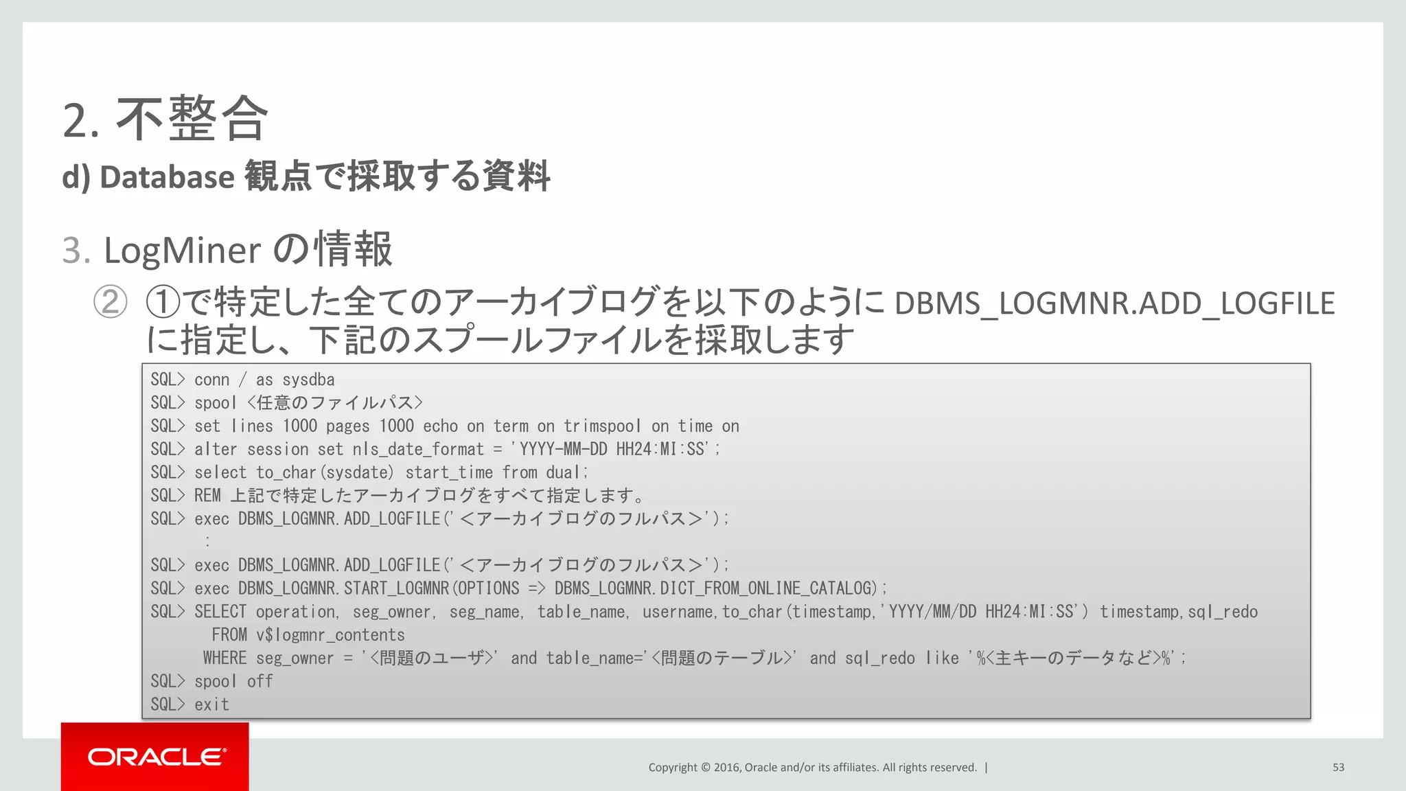 Copyright © 2016, Oracle and/or its affiliates. All rights reserved. |
2. 不整合
3. LogMiner の情報
② ①で特定した全てのアーカイブログを以下のように DBMS_LOGMNR.ADD_LOGFILE
に指定し、 下記のスプールファイルを採取します
d) Database 観点で採取する資料
53
SQL> conn / as sysdba
SQL> spool <任意のファイルパス>
SQL> set lines 1000 pages 1000 echo on term on trimspool on time on
SQL> alter session set nls_date_format = 'YYYY-MM-DD HH24:MI:SS';
SQL> select to_char(sysdate) start_time from dual;
SQL> REM 上記で特定したアーカイブログをすべて指定します。
SQL> exec DBMS_LOGMNR.ADD_LOGFILE('＜アーカイブログのフルパス＞');
:
SQL> exec DBMS_LOGMNR.ADD_LOGFILE('＜アーカイブログのフルパス＞');
SQL> exec DBMS_LOGMNR.START_LOGMNR(OPTIONS => DBMS_LOGMNR.DICT_FROM_ONLINE_CATALOG);
SQL> SELECT operation, seg_owner, seg_name, table_name, username,to_char(timestamp,'YYYY/MM/DD HH24:MI:SS') timestamp,sql_redo
FROM v$logmnr_contents
WHERE seg_owner = '<問題のユーザ>' and table_name='<問題のテーブル>' and sql_redo like '%<主キーのデータなど>%';
SQL> spool off
SQL> exit
 