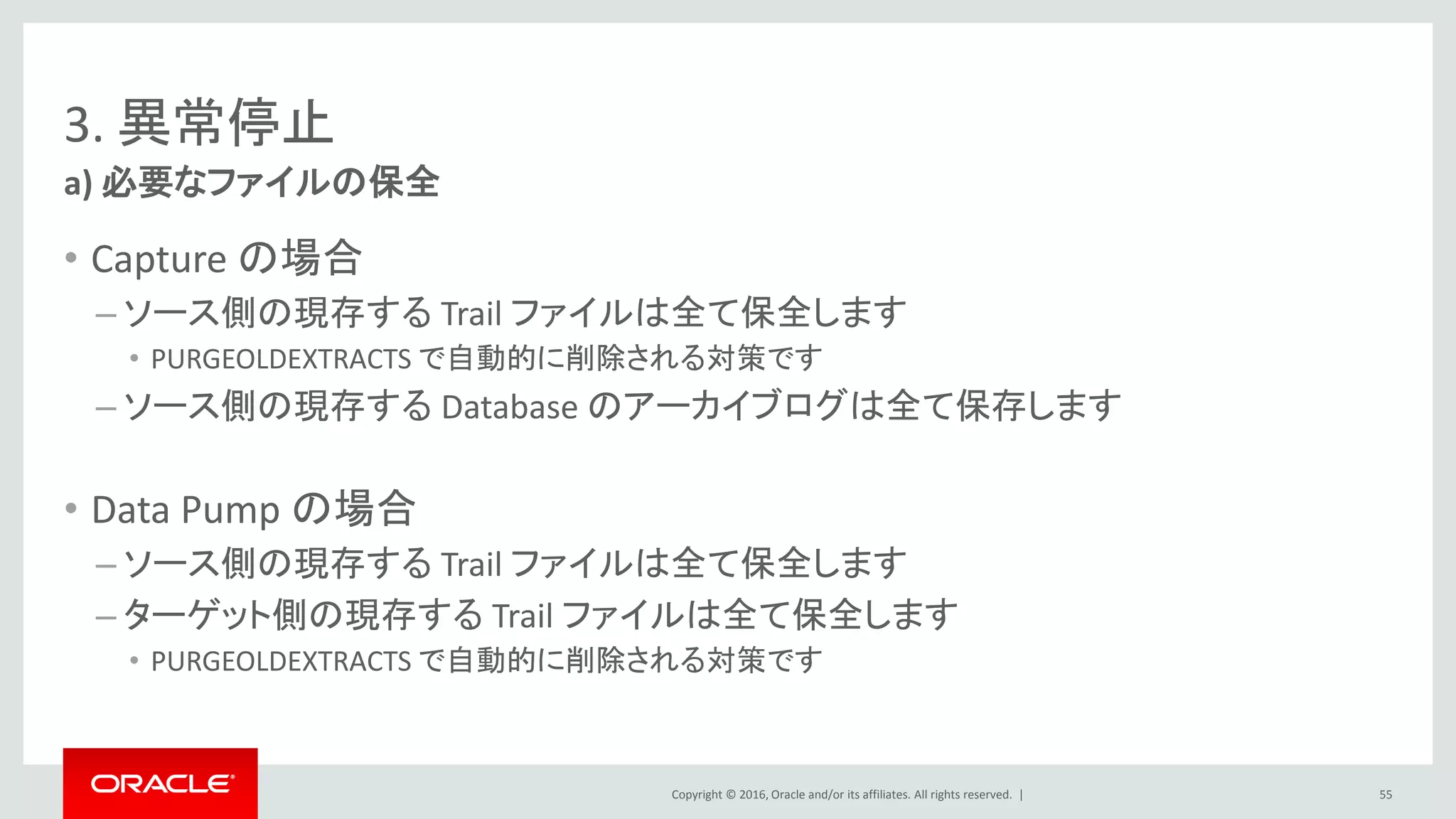 Copyright © 2016, Oracle and/or its affiliates. All rights reserved. |
3. 異常停止
• Capture の場合
– ソース側の現存する Trail ファイルは全て保全します
• PURGEOLDEXTRACTS で自動的に削除される対策です
– ソース側の現存する Database のアーカイブログは全て保存します
• Data Pump の場合
– ソース側の現存する Trail ファイルは全て保全します
– ターゲット側の現存する Trail ファイルは全て保全します
• PURGEOLDEXTRACTS で自動的に削除される対策です
a) 必要なファイルの保全
55
 