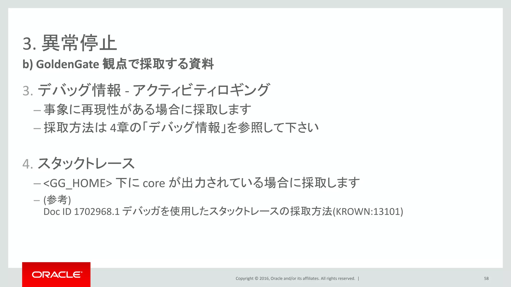 Copyright © 2016, Oracle and/or its affiliates. All rights reserved. |
3. 異常停止
3. デバッグ情報 - アクティビティロギング
– 事象に再現性がある場合に採取します
– 採取方法は 4章の「デバッグ情報」を参照して下さい
4. スタックトレース
– <GG_HOME> 下に core が出力されている場合に採取します
– (参考)
Doc ID 1702968.1 デバッガを使用したスタックトレースの採取方法(KROWN:13101)
b) GoldenGate 観点で採取する資料
58
 