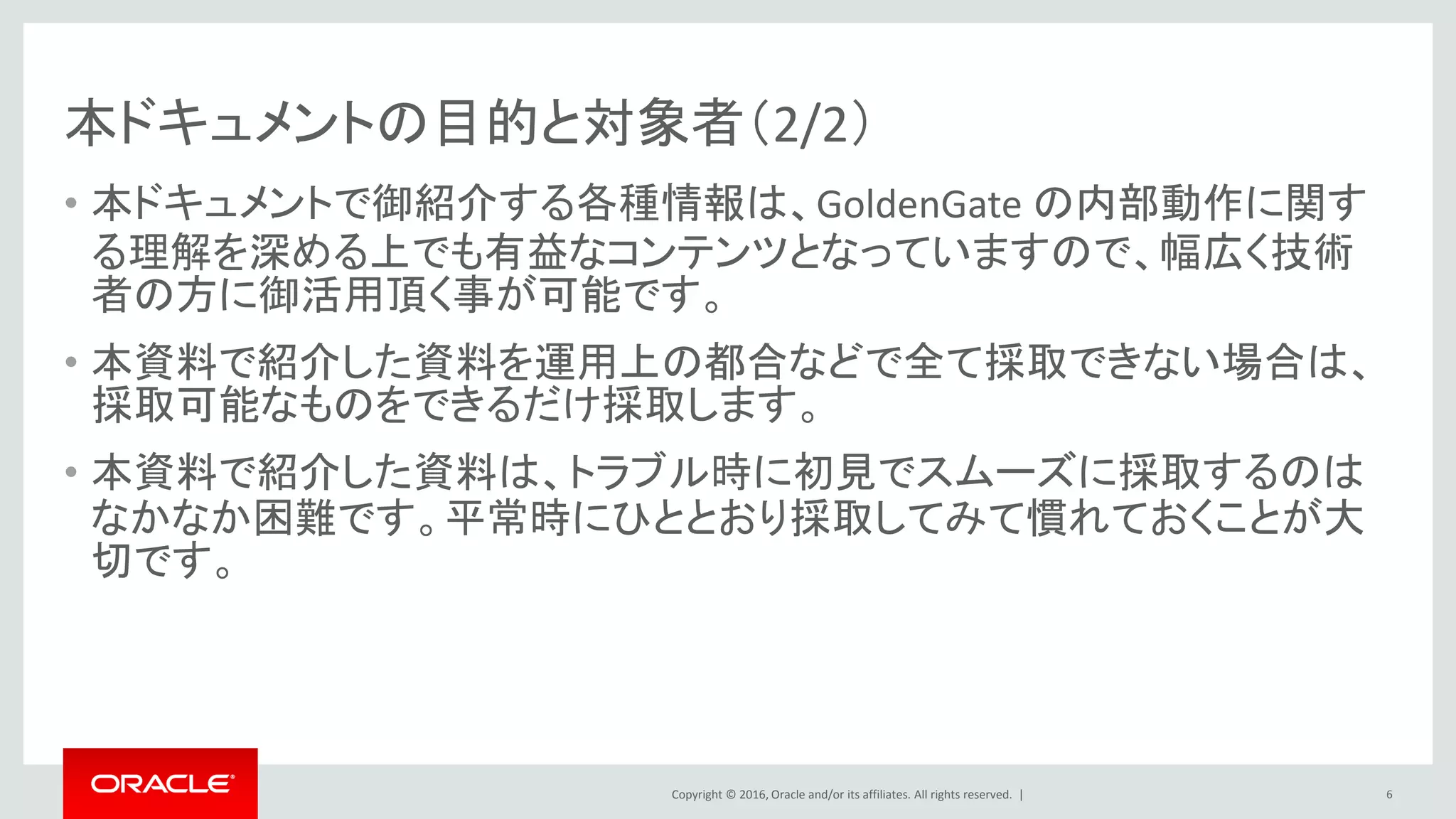 Copyright © 2016, Oracle and/or its affiliates. All rights reserved. |
本ドキュメントの目的と対象者（2/2）
• 本ドキュメントで御紹介する各種情報は、GoldenGate の内部動作に関す
る理解を深める上でも有益なコンテンツとなっていますので、幅広く技術
者の方に御活用頂く事が可能です。
• 本資料で紹介した資料を運用上の都合などで全て採取できない場合は、
採取可能なものをできるだけ採取します。
• 本資料で紹介した資料は、トラブル時に初見でスムーズに採取するのは
なかなか困難です。平常時にひととおり採取してみて慣れておくことが大
切です。
6
 