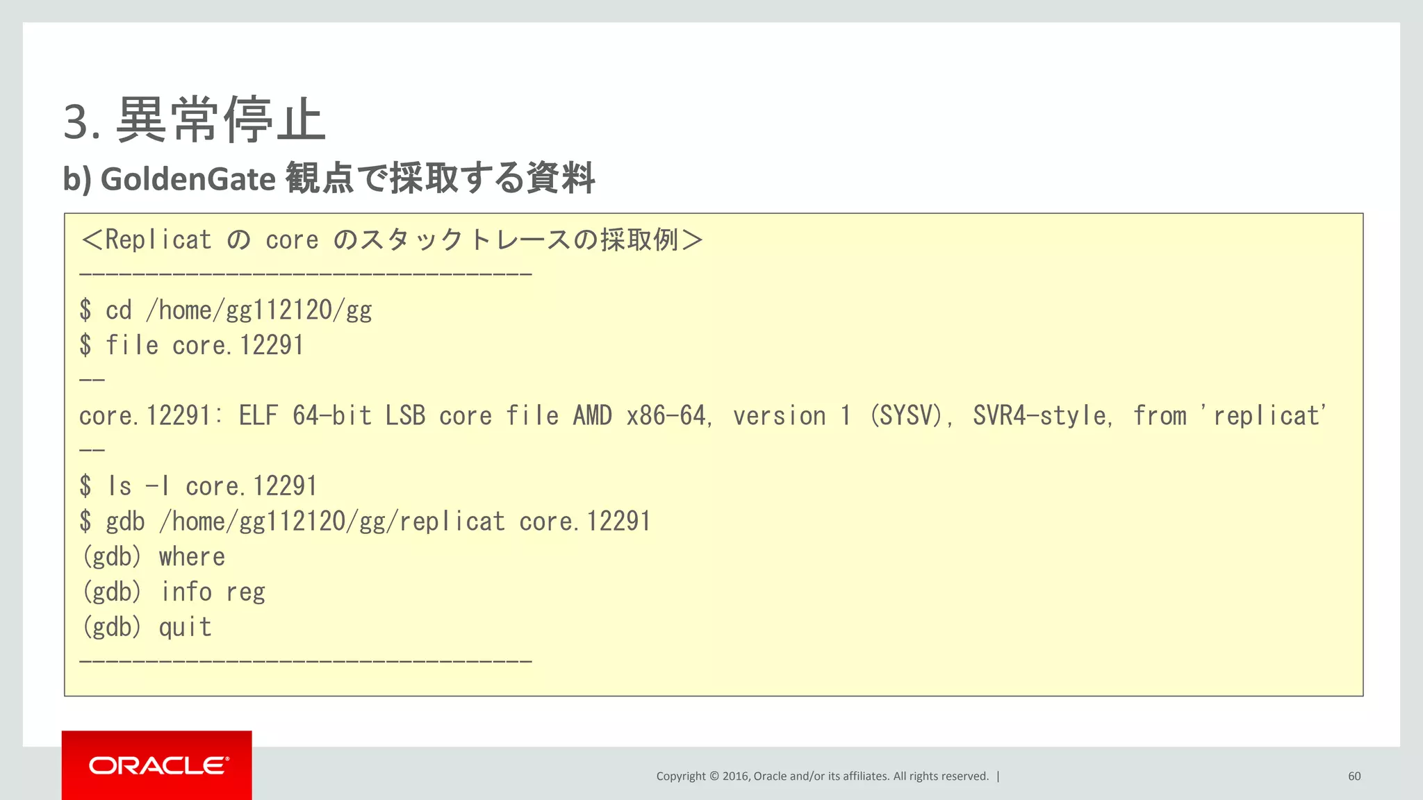 Copyright © 2016, Oracle and/or its affiliates. All rights reserved. |
3. 異常停止
b) GoldenGate 観点で採取する資料
60
＜Replicat の core のスタックトレースの採取例＞
----------------------------------
$ cd /home/gg112120/gg
$ file core.12291
--
core.12291: ELF 64-bit LSB core file AMD x86-64, version 1 (SYSV), SVR4-style, from 'replicat'
--
$ ls -l core.12291
$ gdb /home/gg112120/gg/replicat core.12291
(gdb) where
(gdb) info reg
(gdb) quit
----------------------------------
 