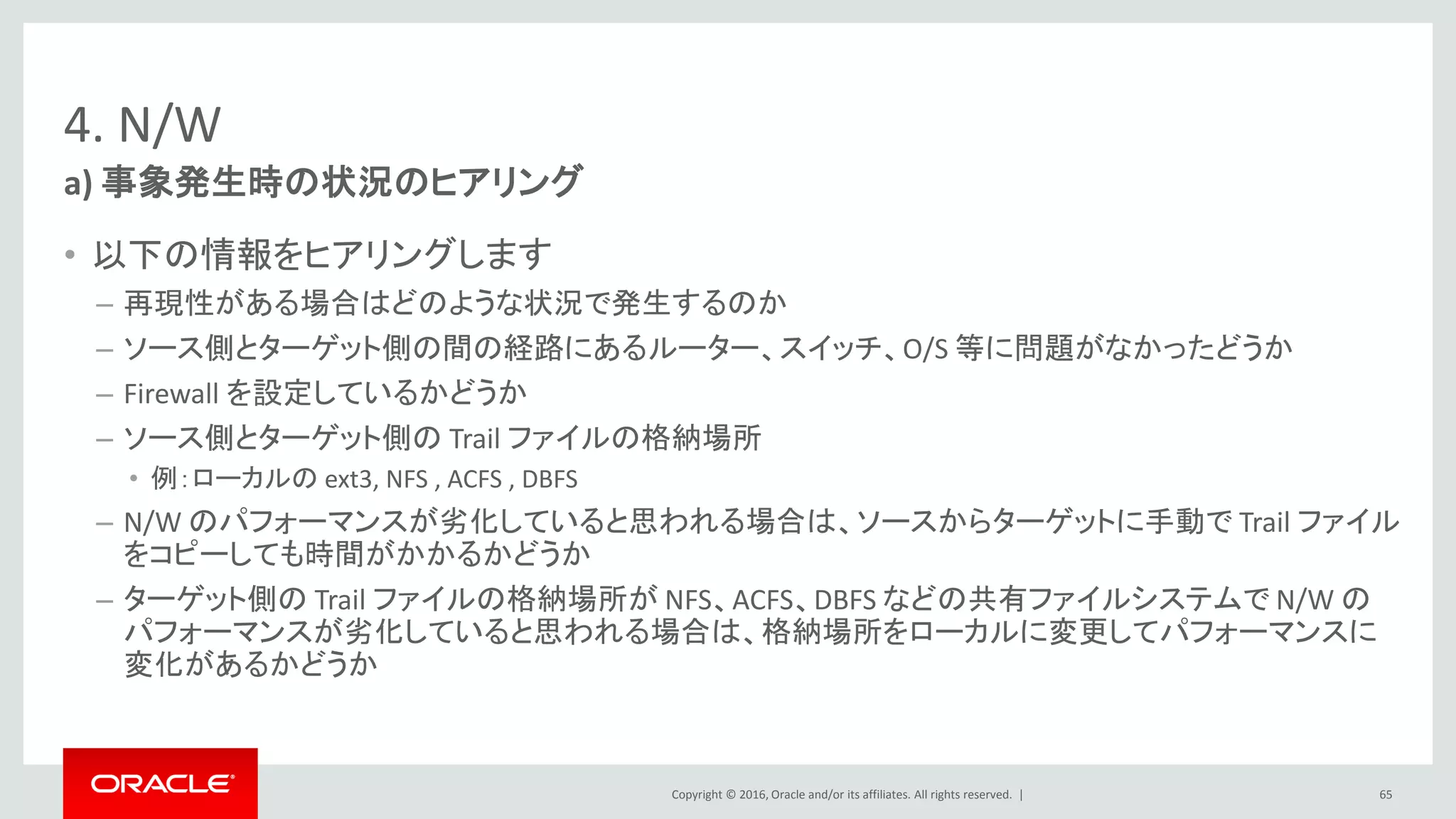 Copyright © 2016, Oracle and/or its affiliates. All rights reserved. |
4. N/W
• 以下の情報をヒアリングします
– 再現性がある場合はどのような状況で発生するのか
– ソース側とターゲット側の間の経路にあるルーター、スイッチ、O/S 等に問題がなかったどうか
– Firewall を設定しているかどうか
– ソース側とターゲット側の Trail ファイルの格納場所
• 例：ローカルの ext3, NFS , ACFS , DBFS
– N/W のパフォーマンスが劣化していると思われる場合は、ソースからターゲットに手動で Trail ファイル
をコピーしても時間がかかるかどうか
– ターゲット側の Trail ファイルの格納場所が NFS、ACFS、DBFS などの共有ファイルシステムで N/W の
パフォーマンスが劣化していると思われる場合は、格納場所をローカルに変更してパフォーマンスに
変化があるかどうか
a) 事象発生時の状況のヒアリング
65
 