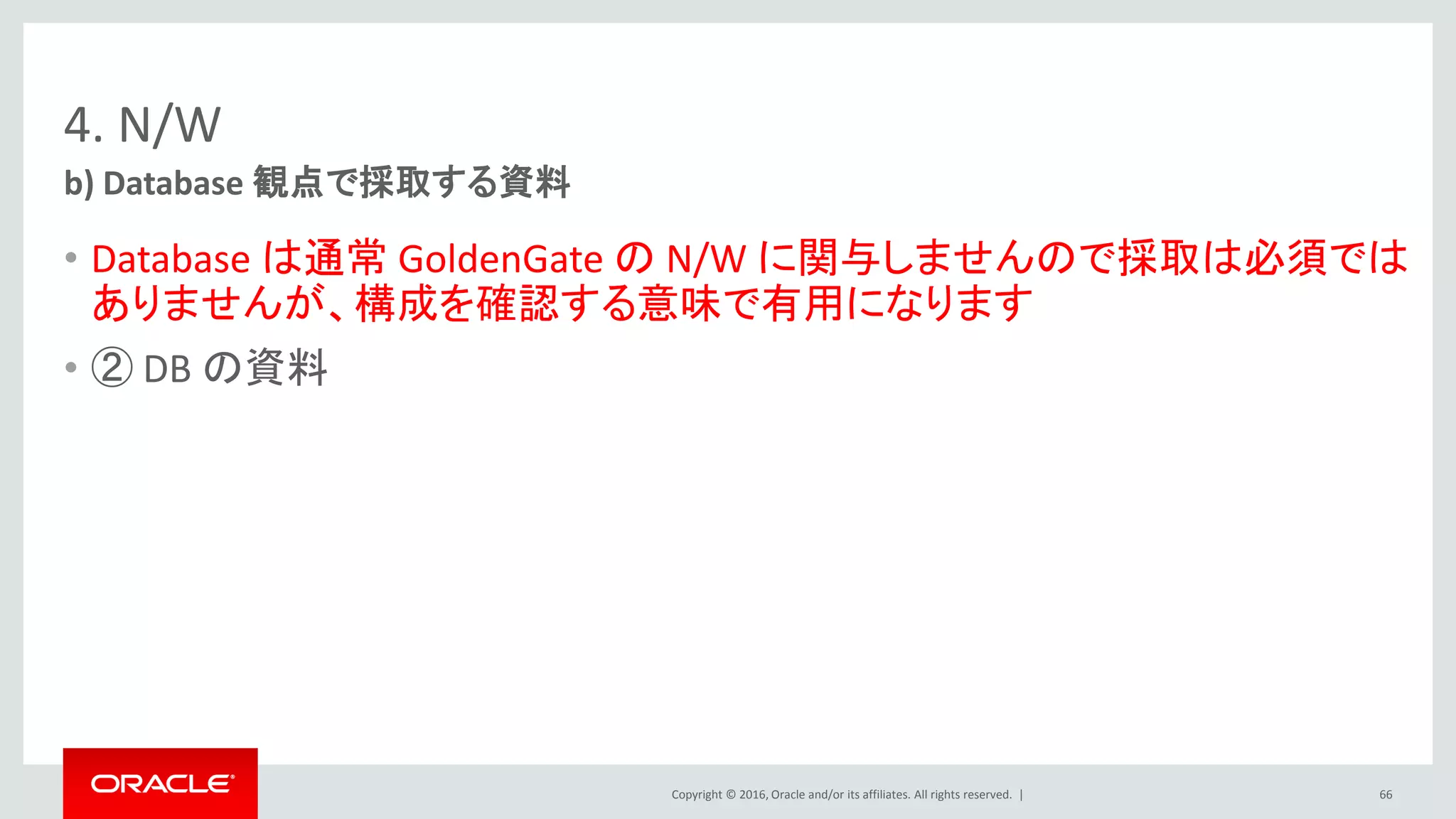 Copyright © 2016, Oracle and/or its affiliates. All rights reserved. |
4. N/W
• Database は通常 GoldenGate の N/W に関与しませんので採取は必須では
ありませんが、構成を確認する意味で有用になります
• ② DB の資料
b) Database 観点で採取する資料
66
 