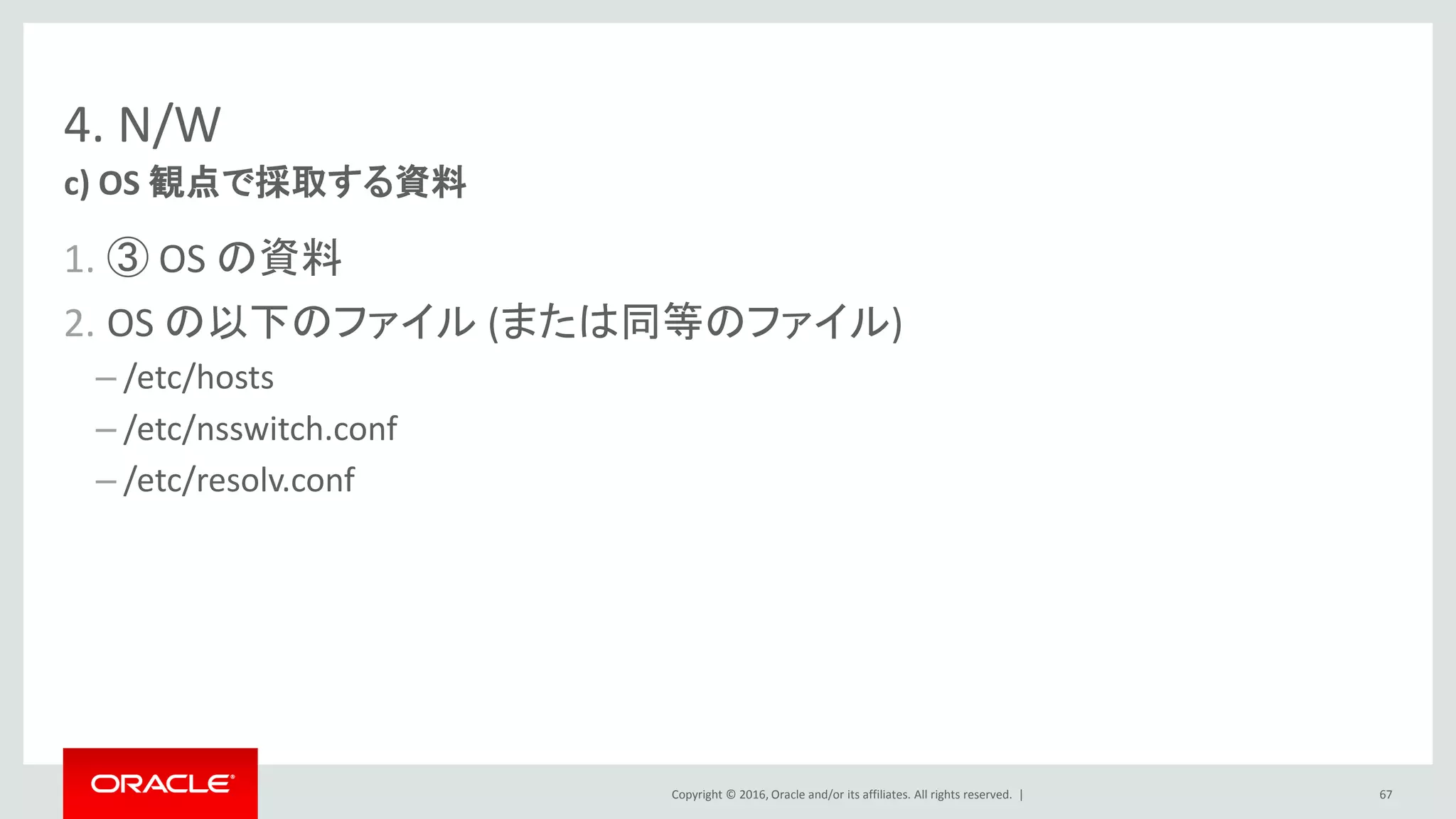 Copyright © 2016, Oracle and/or its affiliates. All rights reserved. |
4. N/W
1. ③ OS の資料
2. OS の以下のファイル (または同等のファイル)
– /etc/hosts
– /etc/nsswitch.conf
– /etc/resolv.conf
c) OS 観点で採取する資料
67
 