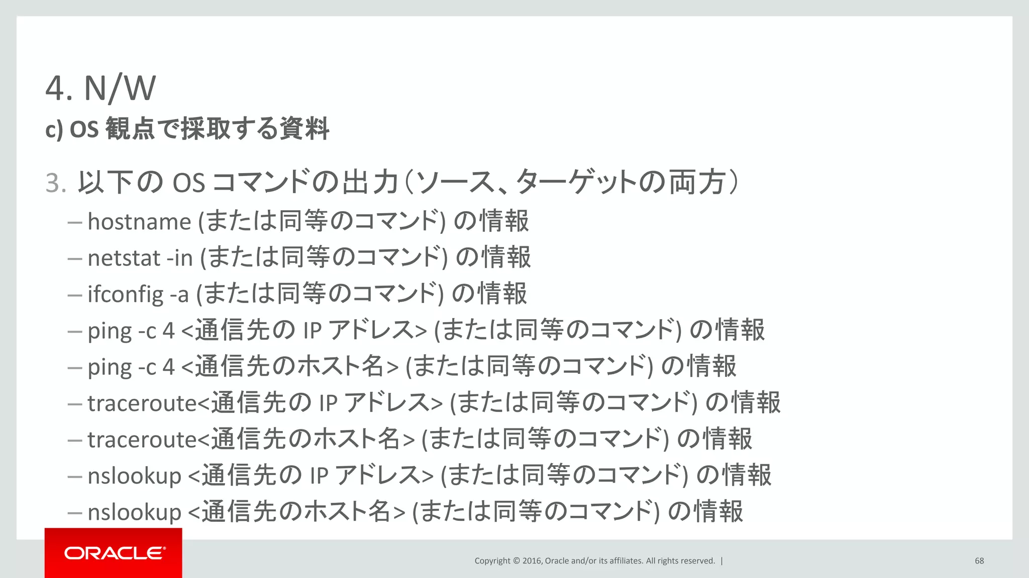 Copyright © 2016, Oracle and/or its affiliates. All rights reserved. |
4. N/W
3. 以下の OS コマンドの出力（ソース、ターゲットの両方）
– hostname (または同等のコマンド) の情報
– netstat -in (または同等のコマンド) の情報
– ifconfig -a (または同等のコマンド) の情報
– ping -c 4 <通信先の IP アドレス> (または同等のコマンド) の情報
– ping -c 4 <通信先のホスト名> (または同等のコマンド) の情報
– traceroute<通信先の IP アドレス> (または同等のコマンド) の情報
– traceroute<通信先のホスト名> (または同等のコマンド) の情報
– nslookup <通信先の IP アドレス> (または同等のコマンド) の情報
– nslookup <通信先のホスト名> (または同等のコマンド) の情報
c) OS 観点で採取する資料
68
 