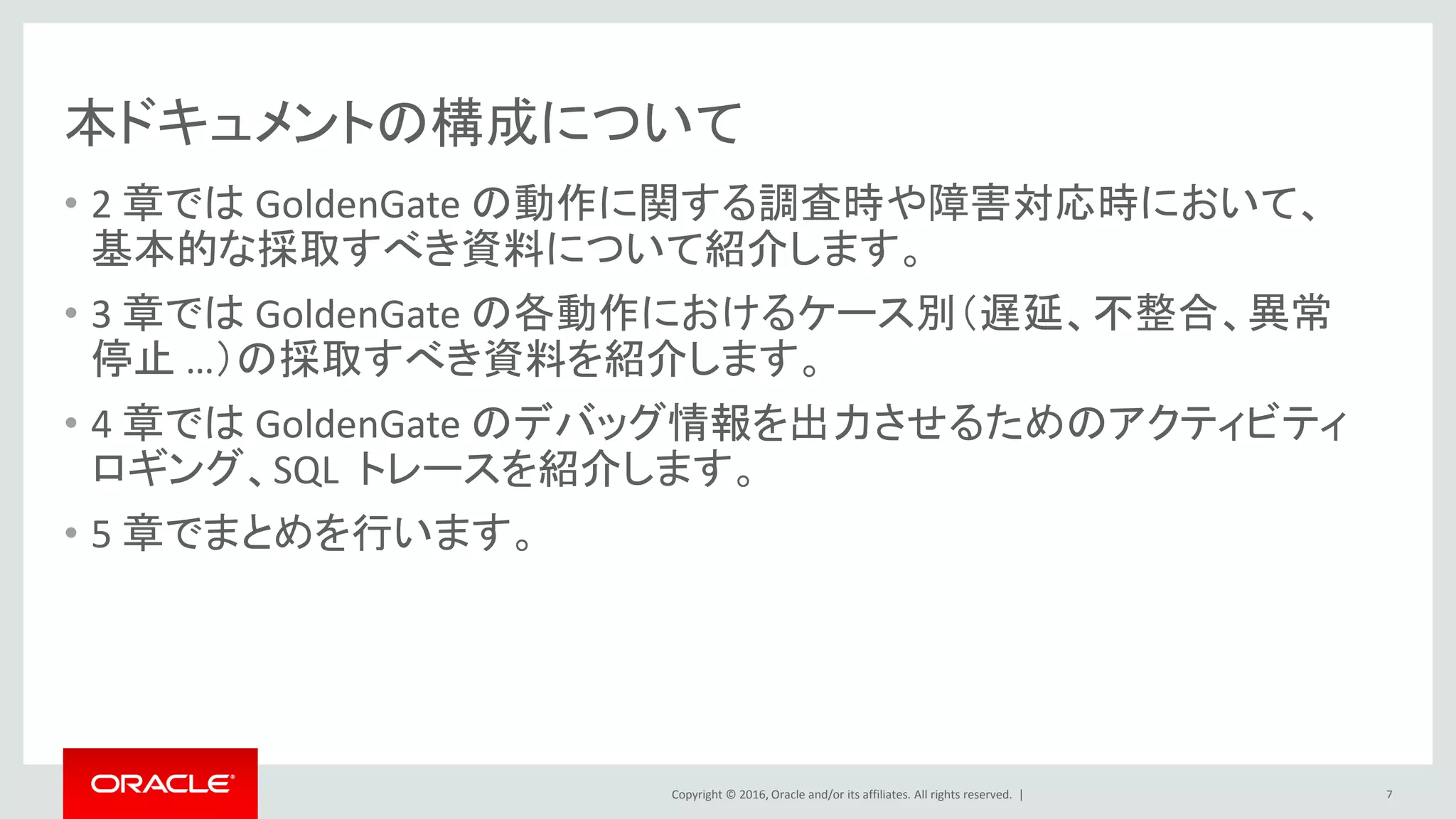 Copyright © 2016, Oracle and/or its affiliates. All rights reserved. |
本ドキュメントの構成について
• 2 章では GoldenGate の動作に関する調査時や障害対応時において、
基本的な採取すべき資料について紹介します。
• 3 章では GoldenGate の各動作におけるケース別（遅延、不整合、異常
停止 …）の採取すべき資料を紹介します。
• 4 章では GoldenGate のデバッグ情報を出力させるためのアクティビティ
ロギング、SQL トレースを紹介します。
• 5 章でまとめを行います。
7
 