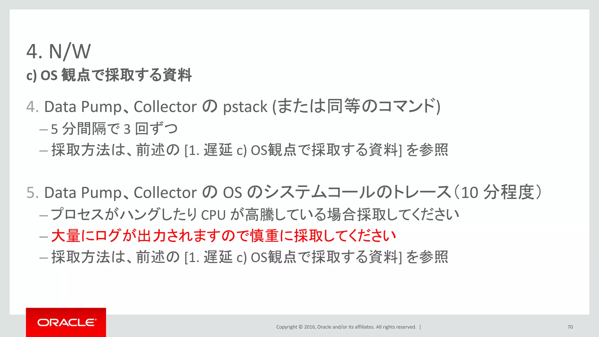 Copyright © 2016, Oracle and/or its affiliates. All rights reserved. |
4. N/W
4. Data Pump、Collector の pstack (または同等のコマンド)
– 5 分間隔で 3 回ずつ
– 採取方法は、前述の [1. 遅延 c) OS観点で採取する資料] を参照
5. Data Pump、Collector の OS のシステムコールのトレース（10 分程度）
– プロセスがハングしたり CPU が高騰している場合採取してください
– 大量にログが出力されますので慎重に採取してください
– 採取方法は、前述の [1. 遅延 c) OS観点で採取する資料] を参照
c) OS 観点で採取する資料
70
 