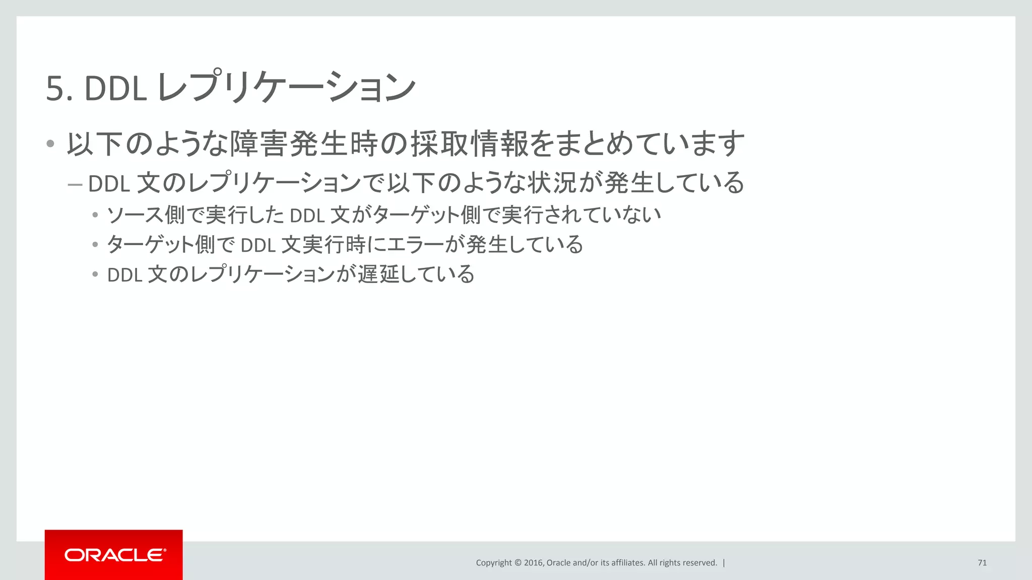 Copyright © 2016, Oracle and/or its affiliates. All rights reserved. |
5. DDL レプリケーション
• 以下のような障害発生時の採取情報をまとめています
– DDL 文のレプリケーションで以下のような状況が発生している
• ソース側で実行した DDL 文がターゲット側で実行されていない
• ターゲット側で DDL 文実行時にエラーが発生している
• DDL 文のレプリケーションが遅延している
71
 