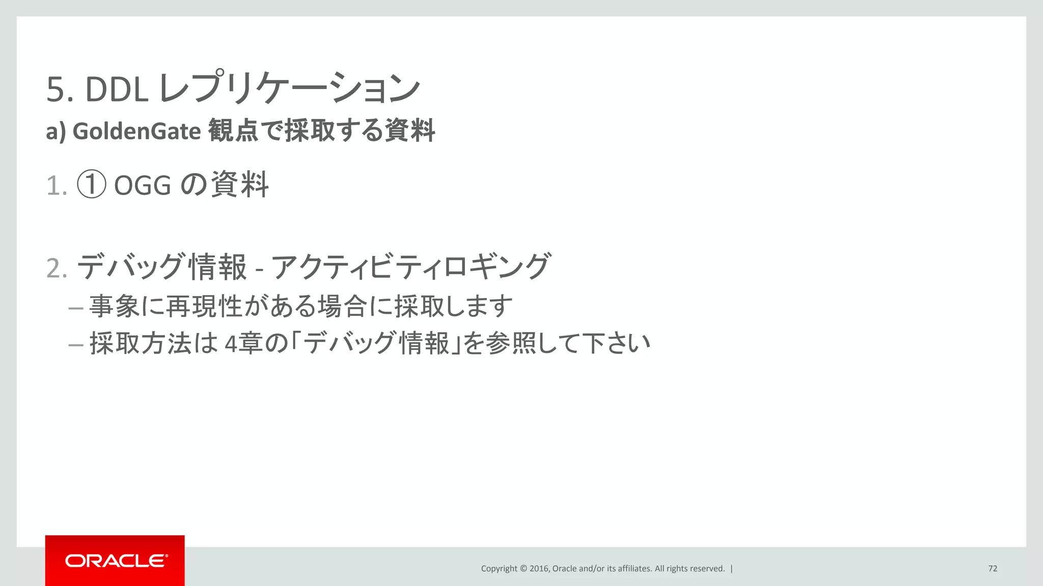 Copyright © 2016, Oracle and/or its affiliates. All rights reserved. |
5. DDL レプリケーション
1. ① OGG の資料
2. デバッグ情報 - アクティビティロギング
– 事象に再現性がある場合に採取します
– 採取方法は 4章の「デバッグ情報」を参照して下さい
a) GoldenGate 観点で採取する資料
72
 