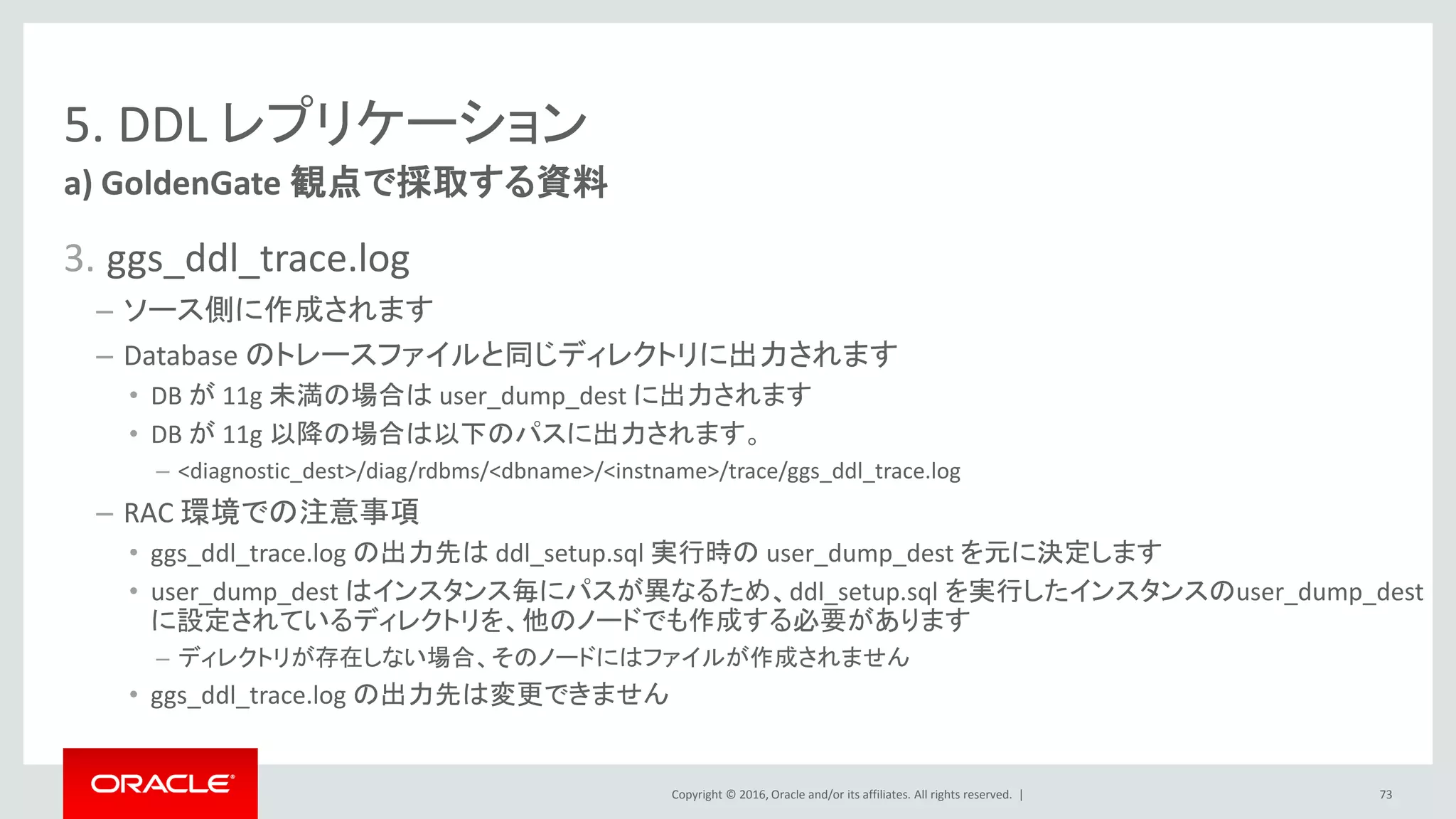 Copyright © 2016, Oracle and/or its affiliates. All rights reserved. |
5. DDL レプリケーション
3. ggs_ddl_trace.log
– ソース側に作成されます
– Database のトレースファイルと同じディレクトリに出力されます
• DB が 11g 未満の場合は user_dump_dest に出力されます
• DB が 11g 以降の場合は以下のパスに出力されます。
– <diagnostic_dest>/diag/rdbms/<dbname>/<instname>/trace/ggs_ddl_trace.log
– RAC 環境での注意事項
• ggs_ddl_trace.log の出力先は ddl_setup.sql 実行時の user_dump_dest を元に決定します
• user_dump_dest はインスタンス毎にパスが異なるため、ddl_setup.sql を実行したインスタンスのuser_dump_dest
に設定されているディレクトリを、他のノードでも作成する必要があります
– ディレクトリが存在しない場合、そのノードにはファイルが作成されません
• ggs_ddl_trace.log の出力先は変更できません
a) GoldenGate 観点で採取する資料
73
 