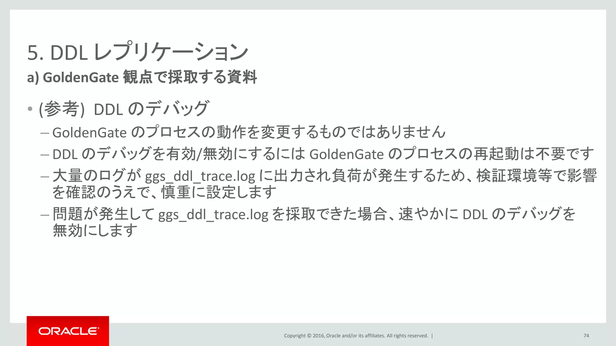 Copyright © 2016, Oracle and/or its affiliates. All rights reserved. |
5. DDL レプリケーション
• (参考) DDL のデバッグ
– GoldenGate のプロセスの動作を変更するものではありません
– DDL のデバッグを有効/無効にするには GoldenGate のプロセスの再起動は不要です
– 大量のログが ggs_ddl_trace.log に出力され負荷が発生するため、検証環境等で影響
を確認のうえで、慎重に設定します
– 問題が発生して ggs_ddl_trace.log を採取できた場合、速やかに DDL のデバッグを
無効にします
a) GoldenGate 観点で採取する資料
74
 