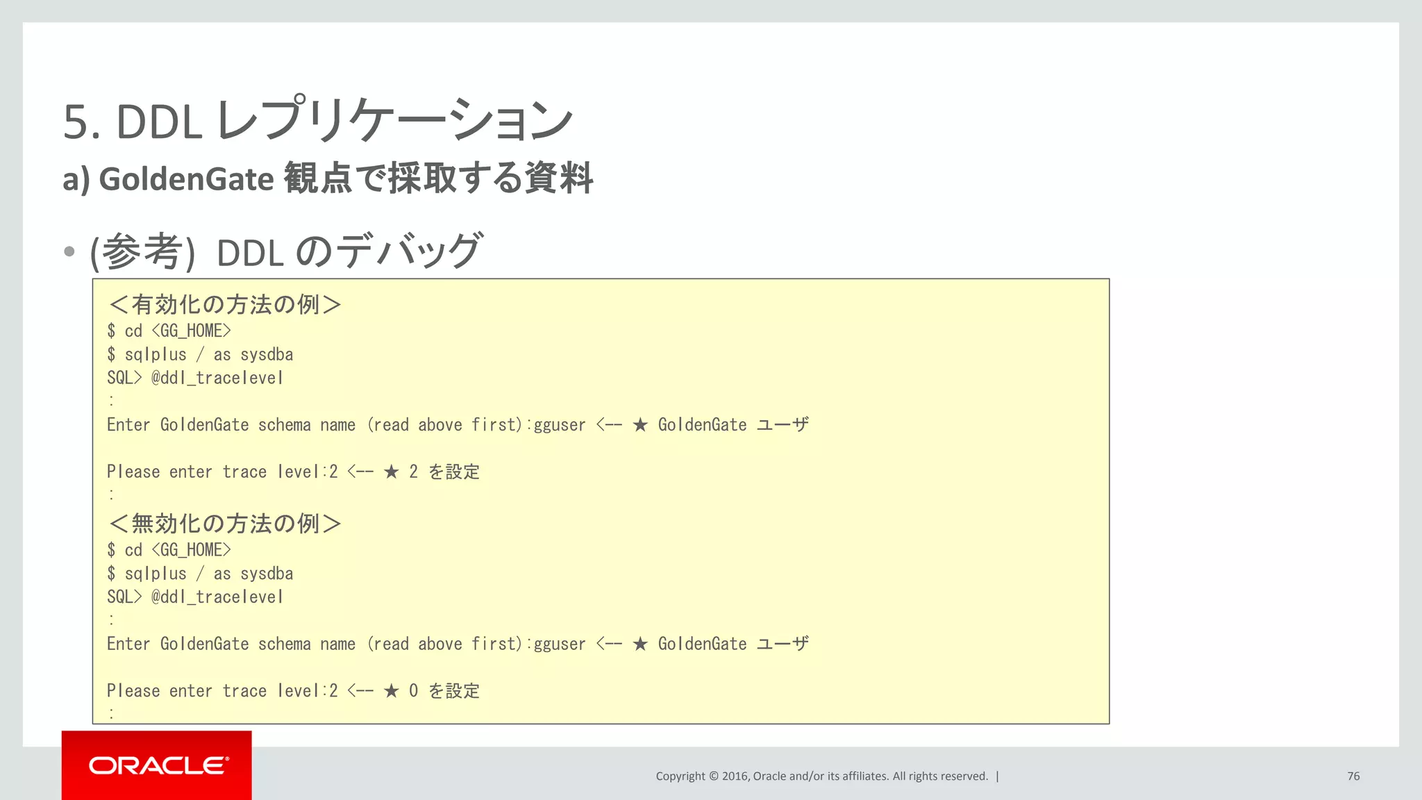 Copyright © 2016, Oracle and/or its affiliates. All rights reserved. |
5. DDL レプリケーション
• (参考) DDL のデバッグ
a) GoldenGate 観点で採取する資料
76
＜有効化の方法の例＞
$ cd <GG_HOME>
$ sqlplus / as sysdba
SQL> @ddl_tracelevel
:
Enter GoldenGate schema name (read above first):gguser <-- ★ GoldenGate ユーザ
Please enter trace level:2 <-- ★ 2 を設定
:
＜無効化の方法の例＞
$ cd <GG_HOME>
$ sqlplus / as sysdba
SQL> @ddl_tracelevel
:
Enter GoldenGate schema name (read above first):gguser <-- ★ GoldenGate ユーザ
Please enter trace level:2 <-- ★ 0 を設定
:
 