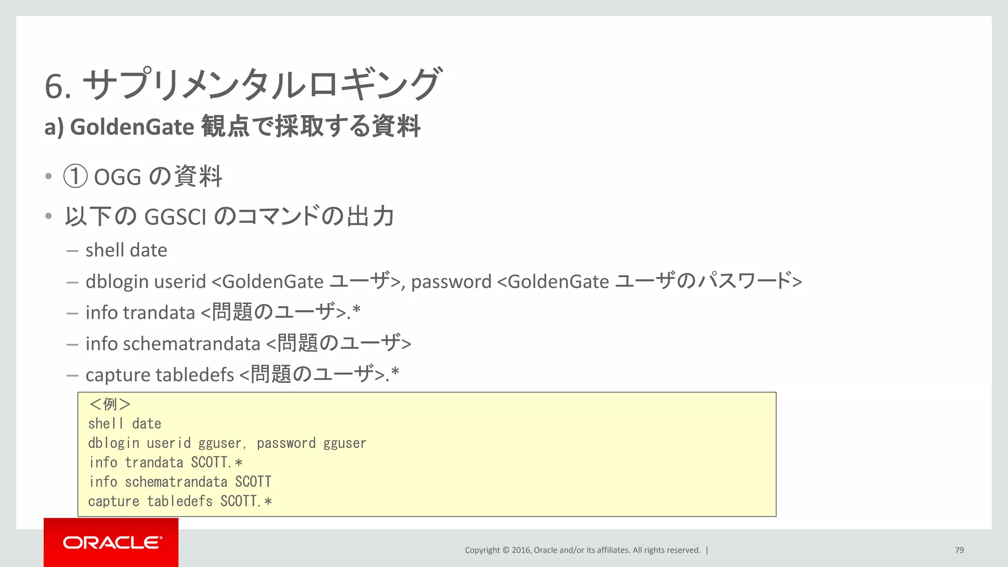Copyright © 2016, Oracle and/or its affiliates. All rights reserved. |
6. サプリメンタルロギング
• ① OGG の資料
• 以下の GGSCI のコマンドの出力
– shell date
– dblogin userid <GoldenGate ユーザ>, password <GoldenGate ユーザのパスワード>
– info trandata <問題のユーザ>.*
– info schematrandata <問題のユーザ>
– capture tabledefs <問題のユーザ>.*
a) GoldenGate 観点で採取する資料
79
＜例＞
shell date
dblogin userid gguser, password gguser
info trandata SCOTT.*
info schematrandata SCOTT
capture tabledefs SCOTT.*
 