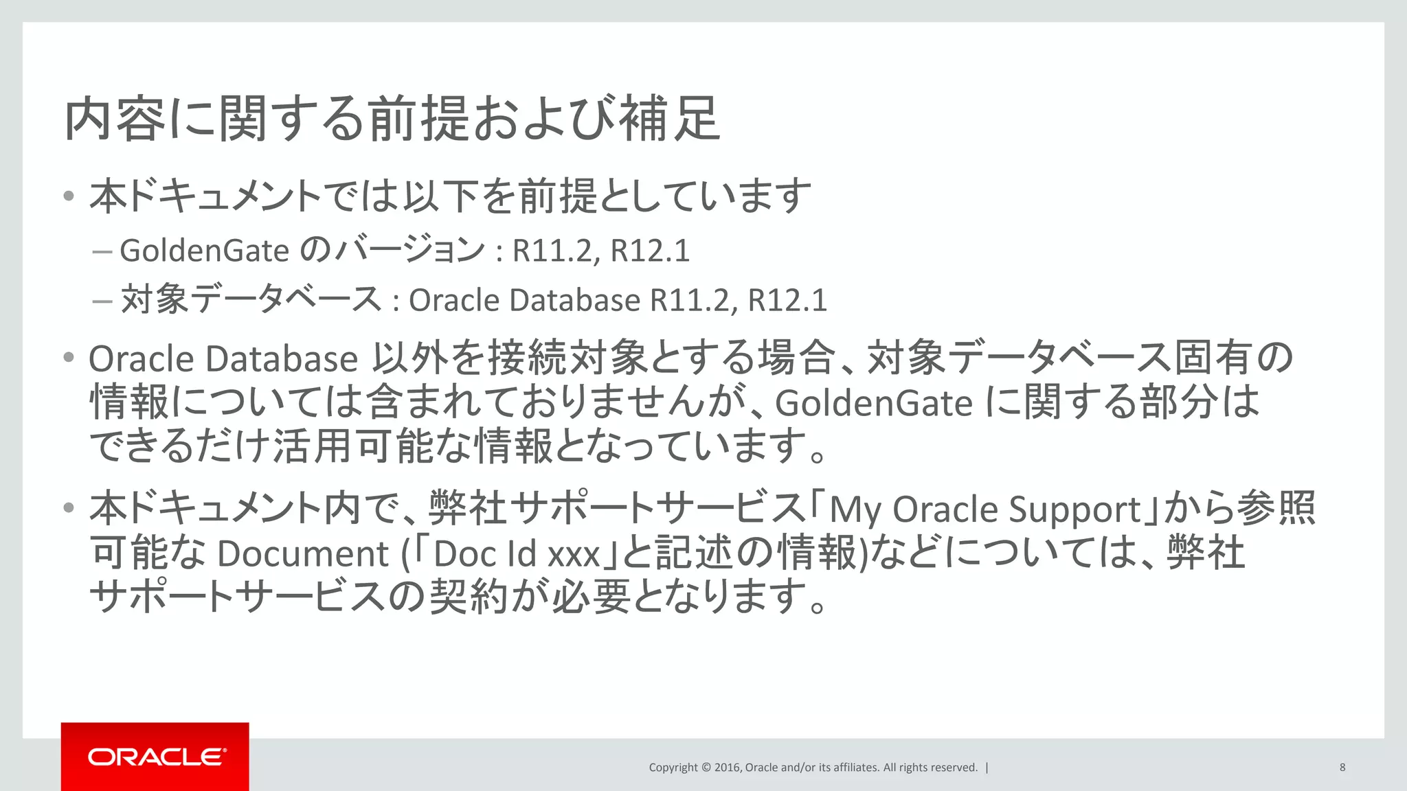 Copyright © 2016, Oracle and/or its affiliates. All rights reserved. |
内容に関する前提および補足
• 本ドキュメントでは以下を前提としています
– GoldenGate のバージョン : R11.2, R12.1
– 対象データベース : Oracle Database R11.2, R12.1
• Oracle Database 以外を接続対象とする場合、対象データベース固有の
情報については含まれておりませんが、GoldenGate に関する部分は
できるだけ活用可能な情報となっています。
• 本ドキュメント内で、弊社サポートサービス「My Oracle Support」から参照
可能な Document (「Doc Id xxx」と記述の情報)などについては、弊社
サポートサービスの契約が必要となります。
8
 
