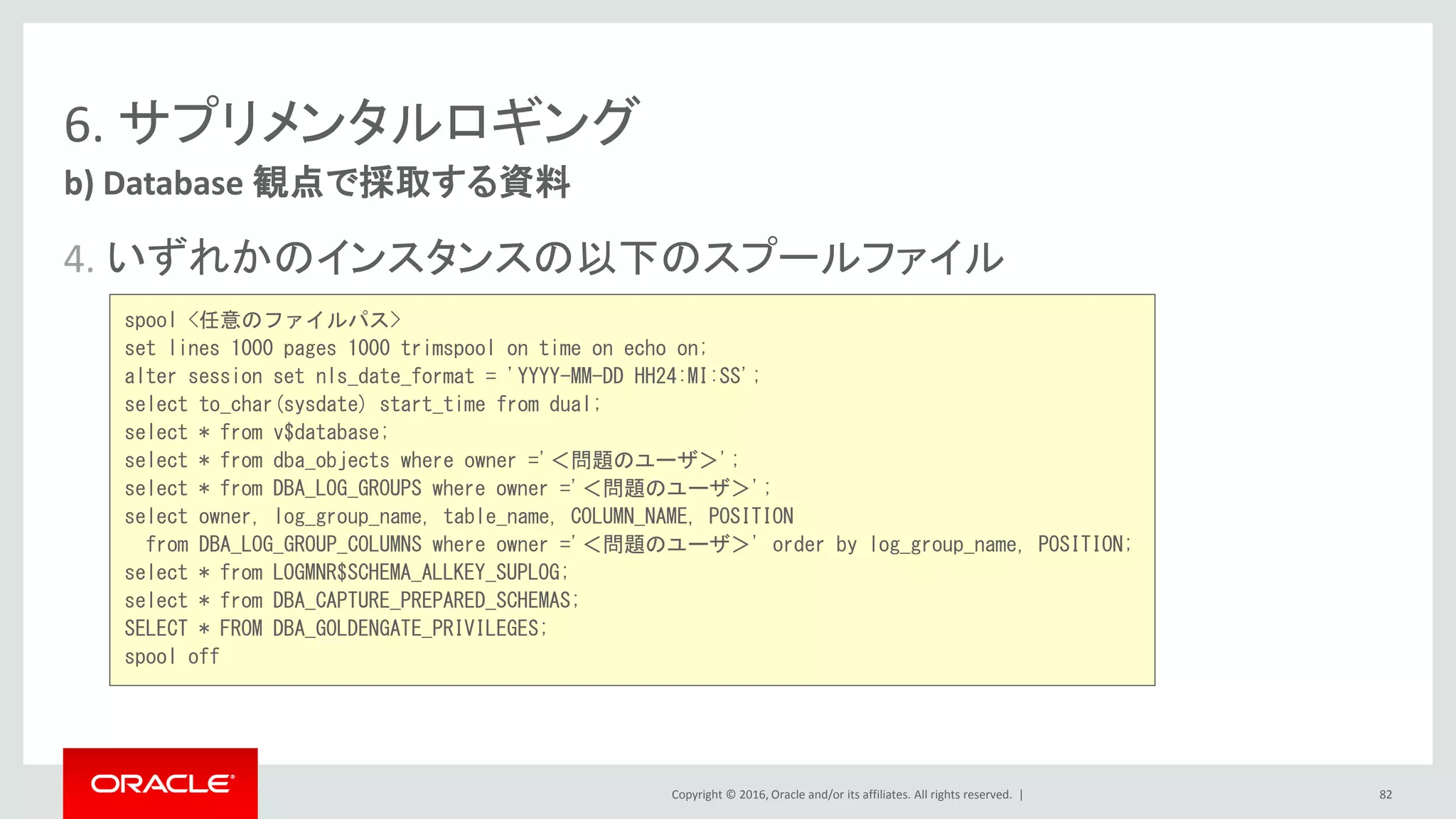 Copyright © 2016, Oracle and/or its affiliates. All rights reserved. |
6. サプリメンタルロギング
4. いずれかのインスタンスの以下のスプールファイル
b) Database 観点で採取する資料
82
spool <任意のファイルパス>
set lines 1000 pages 1000 trimspool on time on echo on;
alter session set nls_date_format = 'YYYY-MM-DD HH24:MI:SS';
select to_char(sysdate) start_time from dual;
select * from v$database;
select * from dba_objects where owner ='＜問題のユーザ＞';
select * from DBA_LOG_GROUPS where owner ='＜問題のユーザ＞';
select owner, log_group_name, table_name, COLUMN_NAME, POSITION
from DBA_LOG_GROUP_COLUMNS where owner ='＜問題のユーザ＞' order by log_group_name, POSITION;
select * from LOGMNR$SCHEMA_ALLKEY_SUPLOG;
select * from DBA_CAPTURE_PREPARED_SCHEMAS;
SELECT * FROM DBA_GOLDENGATE_PRIVILEGES;
spool off
 