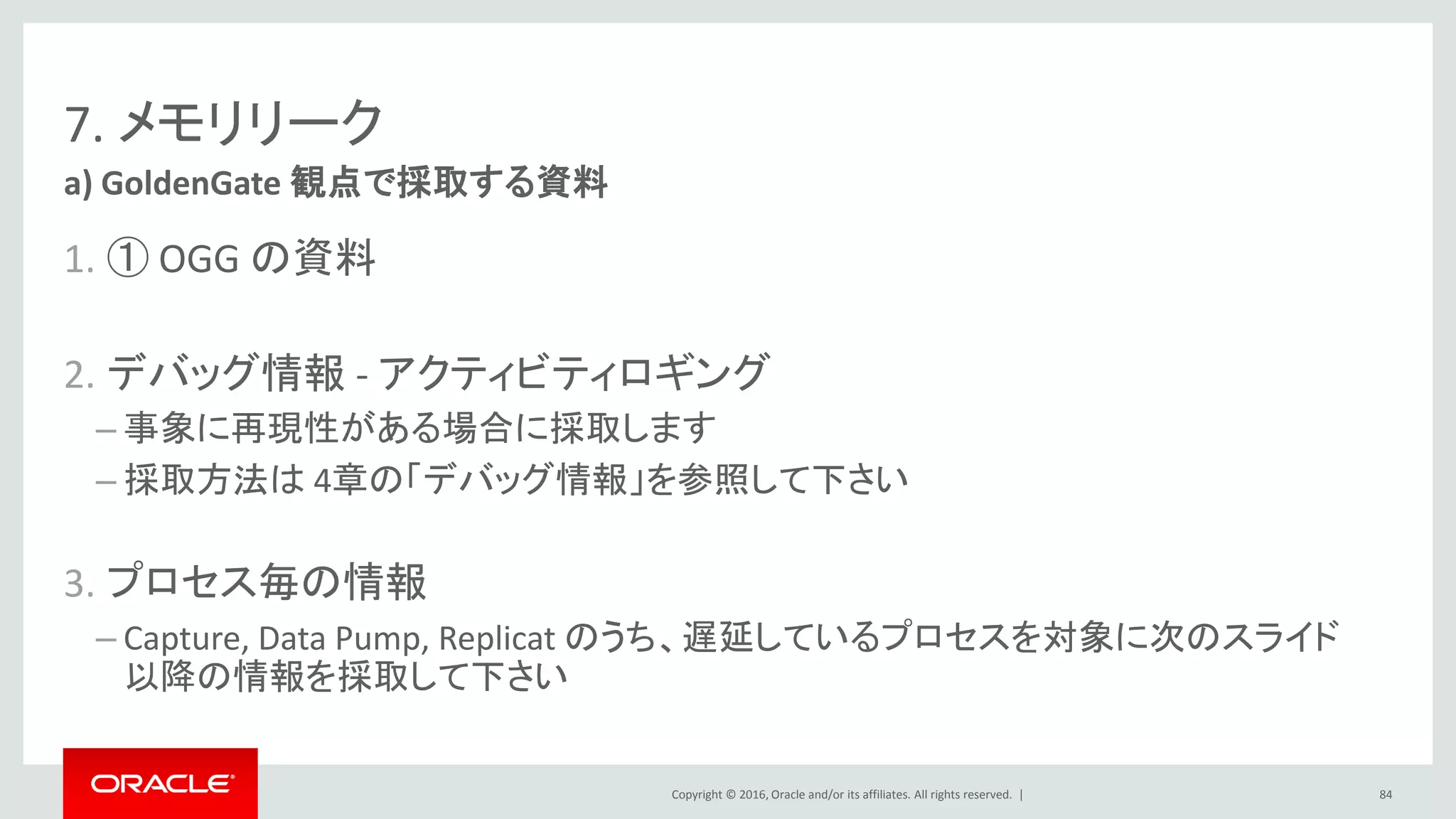 Copyright © 2016, Oracle and/or its affiliates. All rights reserved. |
7. メモリリーク
1. ① OGG の資料
2. デバッグ情報 - アクティビティロギング
– 事象に再現性がある場合に採取します
– 採取方法は 4章の「デバッグ情報」を参照して下さい
3. プロセス毎の情報
– Capture, Data Pump, Replicat のうち、遅延しているプロセスを対象に次のスライド
以降の情報を採取して下さい
a) GoldenGate 観点で採取する資料
84
 