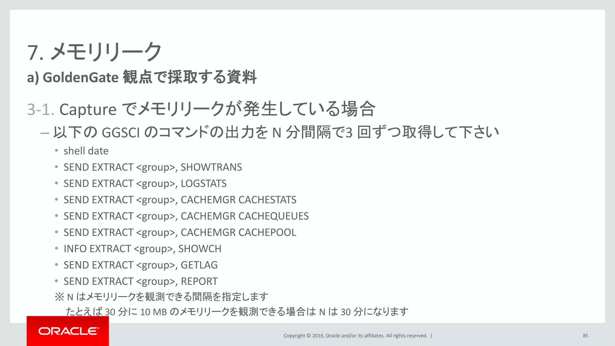Copyright © 2016, Oracle and/or its affiliates. All rights reserved. |
7. メモリリーク
3-1. Capture でメモリリークが発生している場合
– 以下の GGSCI のコマンドの出力を N 分間隔で3 回ずつ取得して下さい
• shell date
• SEND EXTRACT <group>, SHOWTRANS
• SEND EXTRACT <group>, LOGSTATS
• SEND EXTRACT <group>, CACHEMGR CACHESTATS
• SEND EXTRACT <group>, CACHEMGR CACHEQUEUES
• SEND EXTRACT <group>, CACHEMGR CACHEPOOL
• INFO EXTRACT <group>, SHOWCH
• SEND EXTRACT <group>, GETLAG
• SEND EXTRACT <group>, REPORT
※ N はメモリリークを観測できる間隔を指定します
たとえば 30 分に 10 MB のメモリリークを観測できる場合は N は 30 分になります
a) GoldenGate 観点で採取する資料
85
 