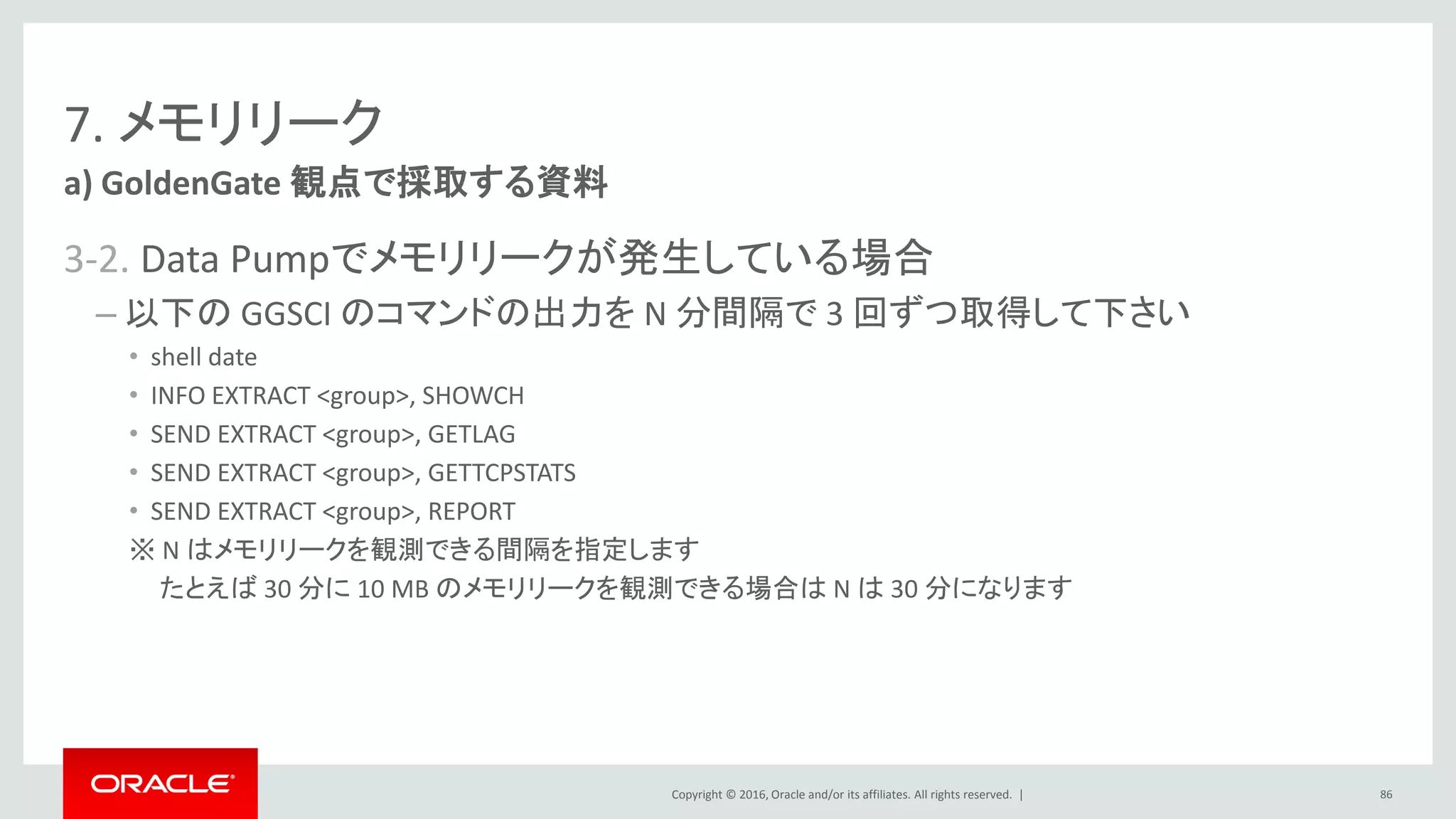 Copyright © 2016, Oracle and/or its affiliates. All rights reserved. |
7. メモリリーク
3-2. Data Pumpでメモリリークが発生している場合
– 以下の GGSCI のコマンドの出力を N 分間隔で 3 回ずつ取得して下さい
• shell date
• INFO EXTRACT <group>, SHOWCH
• SEND EXTRACT <group>, GETLAG
• SEND EXTRACT <group>, GETTCPSTATS
• SEND EXTRACT <group>, REPORT
※ N はメモリリークを観測できる間隔を指定します
たとえば 30 分に 10 MB のメモリリークを観測できる場合は N は 30 分になります
a) GoldenGate 観点で採取する資料
86
 