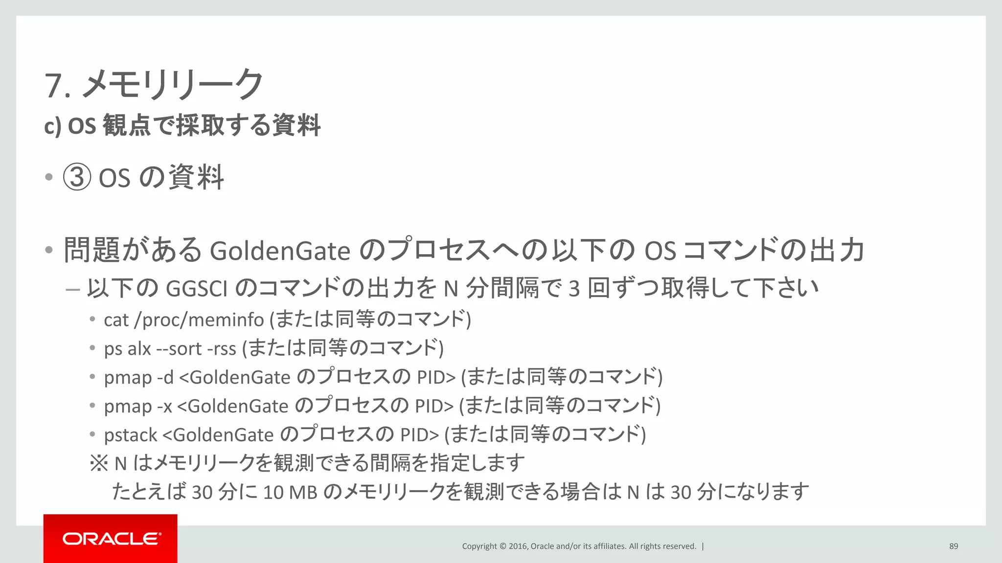 Copyright © 2016, Oracle and/or its affiliates. All rights reserved. |
7. メモリリーク
• ③ OS の資料
• 問題がある GoldenGate のプロセスへの以下の OS コマンドの出力
– 以下の GGSCI のコマンドの出力を N 分間隔で 3 回ずつ取得して下さい
• cat /proc/meminfo (または同等のコマンド)
• ps alx --sort -rss (または同等のコマンド)
• pmap -d <GoldenGate のプロセスの PID> (または同等のコマンド)
• pmap -x <GoldenGate のプロセスの PID> (または同等のコマンド)
• pstack <GoldenGate のプロセスの PID> (または同等のコマンド)
※ N はメモリリークを観測できる間隔を指定します
たとえば 30 分に 10 MB のメモリリークを観測できる場合は N は 30 分になります
c) OS 観点で採取する資料
89
 