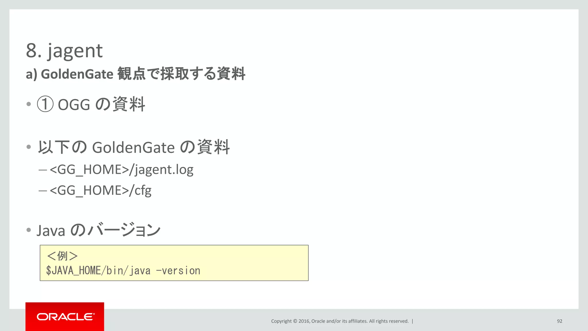 Copyright © 2016, Oracle and/or its affiliates. All rights reserved. |
8. jagent
• ① OGG の資料
• 以下の GoldenGate の資料
– <GG_HOME>/jagent.log
– <GG_HOME>/cfg
• Java のバージョン
a) GoldenGate 観点で採取する資料
92
＜例＞
$JAVA_HOME/bin/java -version
 