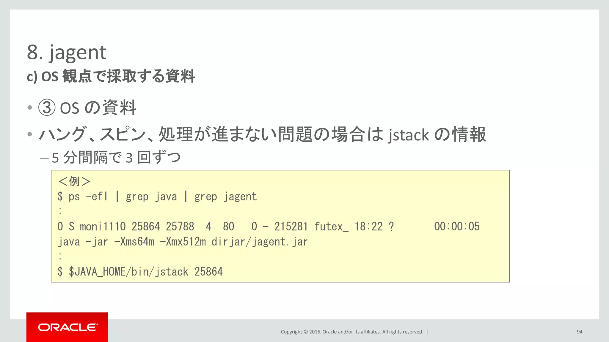 Copyright © 2016, Oracle and/or its affiliates. All rights reserved. |
8. jagent
• ③ OS の資料
• ハング、スピン、処理が進まない問題の場合は jstack の情報
– 5 分間隔で 3 回ずつ
c) OS 観点で採取する資料
94
＜例＞
$ ps -efl | grep java | grep jagent
:
0 S moni1110 25864 25788 4 80 0 - 215281 futex_ 18:22 ? 00:00:05
java -jar -Xms64m -Xmx512m dirjar/jagent.jar
:
$ $JAVA_HOME/bin/jstack 25864
 