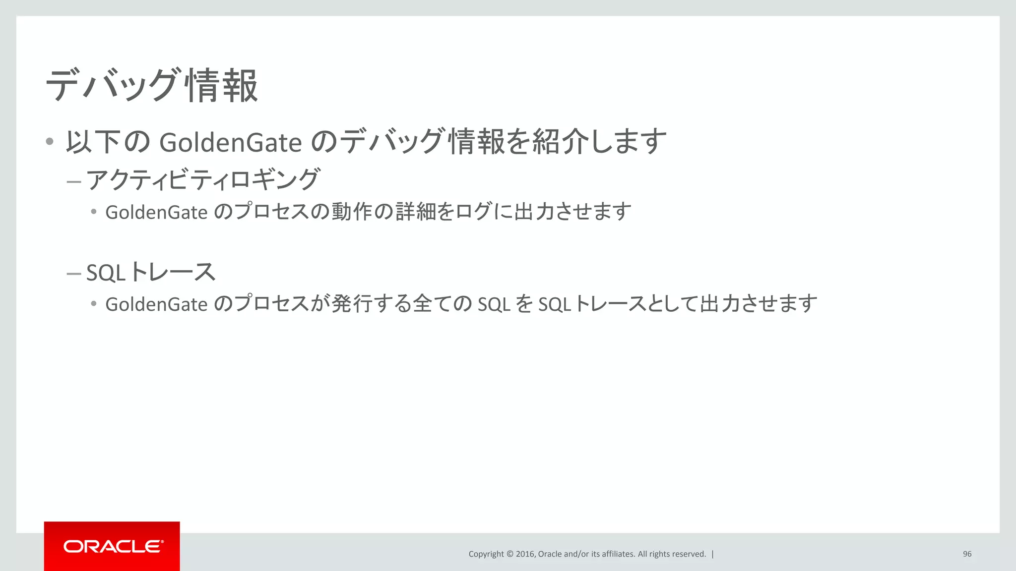 Copyright © 2016, Oracle and/or its affiliates. All rights reserved. |
デバッグ情報
• 以下の GoldenGate のデバッグ情報を紹介します
– アクティビティロギング
• GoldenGate のプロセスの動作の詳細をログに出力させます
– SQL トレース
• GoldenGate のプロセスが発行する全ての SQL を SQL トレースとして出力させます
96
 