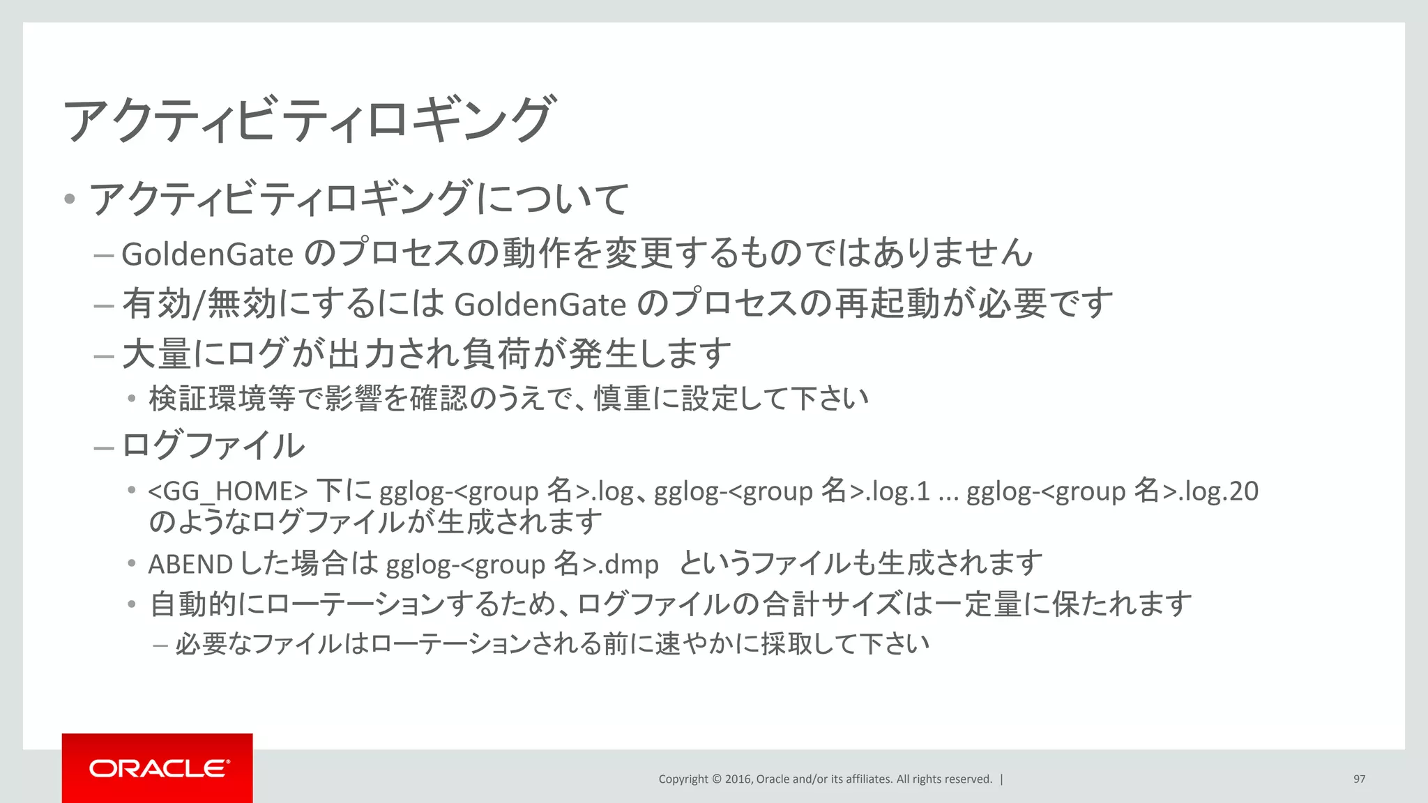 Copyright © 2016, Oracle and/or its affiliates. All rights reserved. |
アクティビティロギング
• アクティビティロギングについて
– GoldenGate のプロセスの動作を変更するものではありません
– 有効/無効にするには GoldenGate のプロセスの再起動が必要です
– 大量にログが出力され負荷が発生します
• 検証環境等で影響を確認のうえで、慎重に設定して下さい
– ログファイル
• <GG_HOME> 下に gglog-<group 名>.log、gglog-<group 名>.log.1 ... gglog-<group 名>.log.20
のようなログファイルが生成されます
• ABEND した場合は gglog-<group 名>.dmp というファイルも生成されます
• 自動的にローテーションするため、ログファイルの合計サイズは一定量に保たれます
– 必要なファイルはローテーションされる前に速やかに採取して下さい
97
 