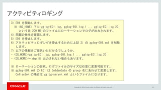 Copyright © 2016, Oracle and/or its affiliates. All rights reserved. |
アクティビティロギング
101
3) E01 を開始します。
※ <GG_HOME> 下に gglog-E01.log、gglog-E01.log.1 ... gglog-E01.log.20、
という各 200 MB のファイルにローテーションでログが出力されます。
4) 問題の発生を確認します。
5) E01 を停止します。
6) アクティビティロギングを停止するために上記 2) の gglog-E01.xml を削除
します。
7) 以下の情報をご提供いただけるでしょうか。
- <GG_HOME>/gglog-E01.log、gglog-E01.log.1 ... gglog-E01.log.20
- <GG_HOME>/*.dmp ※ 出力されない場合もあります。
※ ローテーションの世代、ログファイルのサイズは任意に変更可能です。
※ gglog-E01.xml の E01 は GoldenGate の group 名にあわせて変更します。
Collector の場合は gglog-server.xml というファイルになります。
 