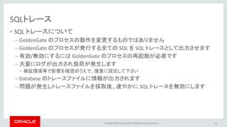 Copyright © 2016, Oracle and/or its affiliates. All rights reserved. |
SQLトレース
• SQL トレースについて
– GoldenGate のプロセスの動作を変更するものではありません
– GoldenGate のプロセスが発行する全ての SQL を SQL トレースとして出力させます
– 有効/無効にするには GoldenGate のプロセスの再起動が必要です
– 大量にログが出力され負荷が発生します
• 検証環境等で影響を確認のうえで、慎重に設定して下さい
– Database のトレースファイルに情報が出力されます
– 問題が発生しトレースファイルを採取後、速やかに SQL トレースを無効にします
102
 
