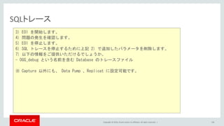 Copyright © 2016, Oracle and/or its affiliates. All rights reserved. |
SQLトレース
106
3) E01 を開始します。
4) 問題の発生を確認します。
5) E01 を停止します。
6) SQL トレースを停止するために上記 2) で追加したパラメータを削除します。
7) 以下の情報をご提供いただけるでしょうか。
- OGG_debug という名前を含む Database のトレースファイル
※ Capture 以外にも、 Data Pump 、Replicat に設定可能です。
 