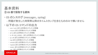 Copyright © 2016, Oracle and/or its affiliates. All rights reserved. |
基本資料
• OS のシスログ (messages、syslog)
– 問題が発生した時間帯以降のタイムスタンプを含むもののみで構いません
• 以下の OS コマンドの出力
• env | sort (または同等のコマンド) の情報
• mount (または同等のコマンド) の情報
• df -k (または同等のコマンド) の情報
• ls -Rl <GG_HOME> (または同等のコマンド) の情報
• ps -efl (または同等のコマンド) の情報
• top (または同等のコマンド) の情報
• vmstat (または同等のコマンド) の情報
• mpstat (または同等のコマンド) の情報
• iostat (または同等のコマンド) の情報
• net (または同等のコマンド) の情報
③ OS 側で採取する資料
28
 