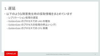 Copyright © 2016, Oracle and/or its affiliates. All rights reserved. |
1. 遅延
• 以下のような障害発生時の採取情報をまとめています
– レプリケーション処理の遅延
– GoldenGate のプロセスでの LAG の増加
– GoldenGate のプロセスの処理の停止(ハング)
– GoldenGate のプロセスでの CPU 高騰
33
 