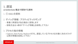 Copyright © 2016, Oracle and/or its affiliates. All rights reserved. |
1. 遅延
1. ① OGG の資料
2. デバッグ情報 - アクティビティロギング
– 事象に再現性がある場合に採取します
– 採取方法は 4章の「デバッグ情報」を参照して下さい
3. プロセス毎の情報
– Capture, Data Pump, Replicat のうち、遅延しているプロセスを対象に次のスライド
以降の情報を採取して下さい
a) GoldenGate 観点で採取する資料
34
 