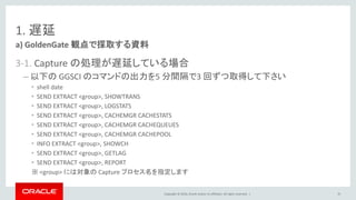 Copyright © 2016, Oracle and/or its affiliates. All rights reserved. |
1. 遅延
3-1. Capture の処理が遅延している場合
– 以下の GGSCI のコマンドの出力を5 分間隔で3 回ずつ取得して下さい
• shell date
• SEND EXTRACT <group>, SHOWTRANS
• SEND EXTRACT <group>, LOGSTATS
• SEND EXTRACT <group>, CACHEMGR CACHESTATS
• SEND EXTRACT <group>, CACHEMGR CACHEQUEUES
• SEND EXTRACT <group>, CACHEMGR CACHEPOOL
• INFO EXTRACT <group>, SHOWCH
• SEND EXTRACT <group>, GETLAG
• SEND EXTRACT <group>, REPORT
※ <group> には対象の Capture プロセス名を指定します
a) GoldenGate 観点で採取する資料
35
 