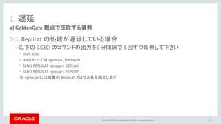 Copyright © 2016, Oracle and/or its affiliates. All rights reserved. |
1. 遅延
3-3. Replicat の処理が遅延している場合
– 以下の GGSCI のコマンドの出力を5 分間隔で 3 回ずつ取得して下さい
• shell date
• INFO REPLICAT <group>, SHOWCH
• SEND REPLICAT <group>, GETLAG
• SEND REPLICAT <group>, REPORT
※ <group> には対象の Replicat プロセス名を指定します
a) GoldenGate 観点で採取する資料
37
 