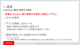Copyright © 2016, Oracle and/or its affiliates. All rights reserved. |
1. 遅延
• 事象が Database 側に関連する場合に採取して下さい
1. ② DB の資料
2. デバッグ情報 - SQLトレース
– 事象に再現性がある場合に採取します
– 採取方法は 4章の「デバッグ情報」を参照して下さい
3. 遅延が発生している状態での以下の資料
– Doc ID 1722721.1
ハング時に取得する情報およびその取得方法(Oracle9i以降対応版 シングルインスタンス対応)
b) Database 観点で採取する資料
38
 