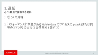 Copyright © 2016, Oracle and/or its affiliates. All rights reserved. |
1. 遅延
1. ③ OS の資料
2. パフォーマンスに問題がある GoldenGate のプロセスの pstack (または同
等のコマンド) の出力（5 分間隔で 3 回ずつ）
c) OS 観点で採取する資料
42
 